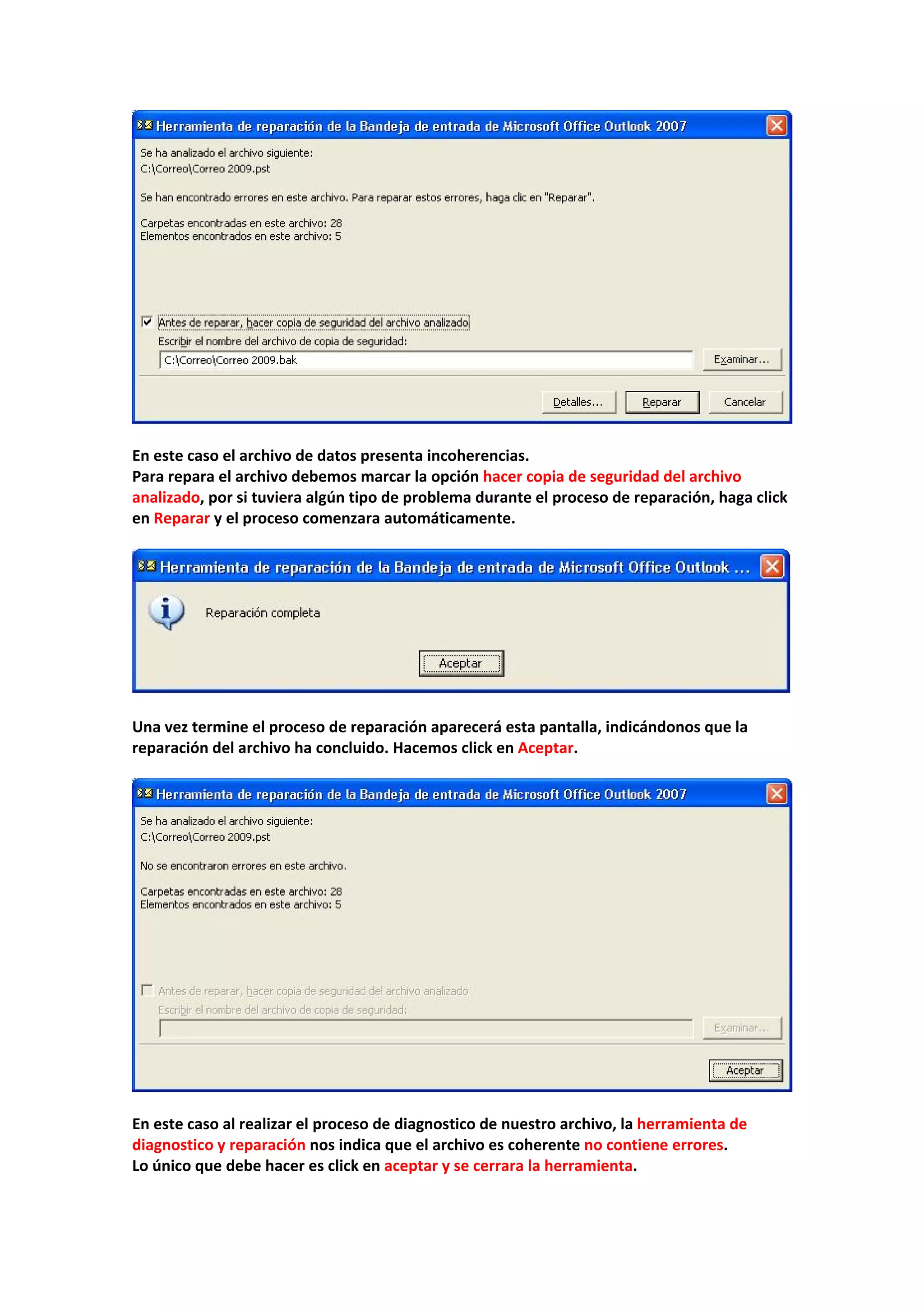  
 
En este caso el archivo de datos presenta incoherencias. 
Para repara el archivo debemos marcar la opción hacer copia de seguridad del archivo 
analizado, por si tuviera algún tipo de problema durante el proceso de reparación, haga click 
en Reparar y el proceso comenzara automáticamente. 
 
 
 
Una vez termine el proceso de reparación aparecerá esta pantalla, indicándonos que la 
reparación del archivo ha concluido. Hacemos click en Aceptar. 
 
 
 
En este caso al realizar el proceso de diagnostico de nuestro archivo, la herramienta de 
diagnostico y reparación nos indica que el archivo es coherente no contiene errores. 
Lo único que debe hacer es click en aceptar y se cerrara la herramienta. 
 
 
 
 
 