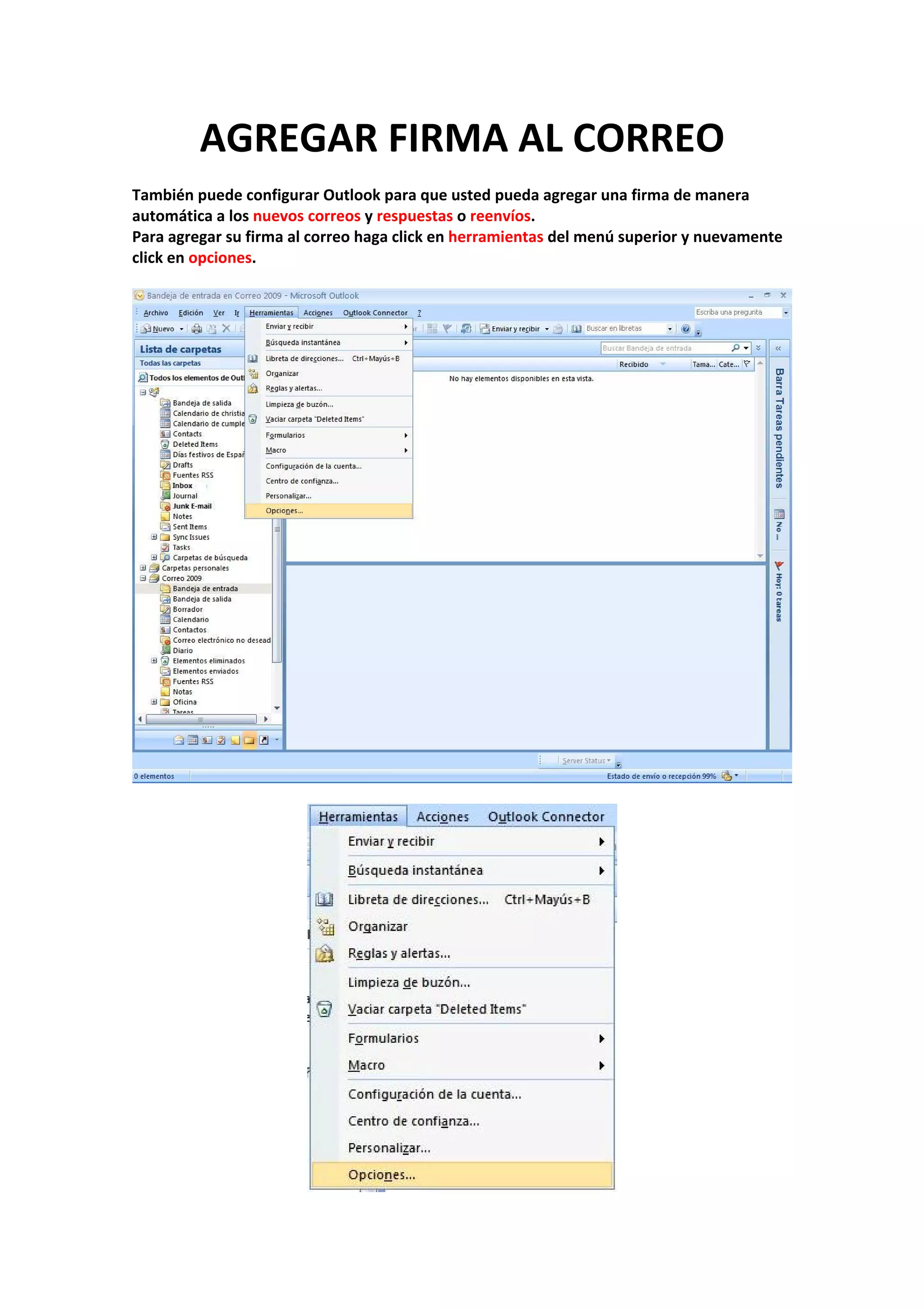 AGREGAR FIRMA AL CORREO 
 
También puede configurar Outlook para que usted pueda agregar una firma de manera 
automática a los nuevos correos y respuestas o reenvíos. 
Para agregar su firma al correo haga click en herramientas del menú superior y nuevamente 
click en opciones. 
 
 
 
 
 
 
 
 