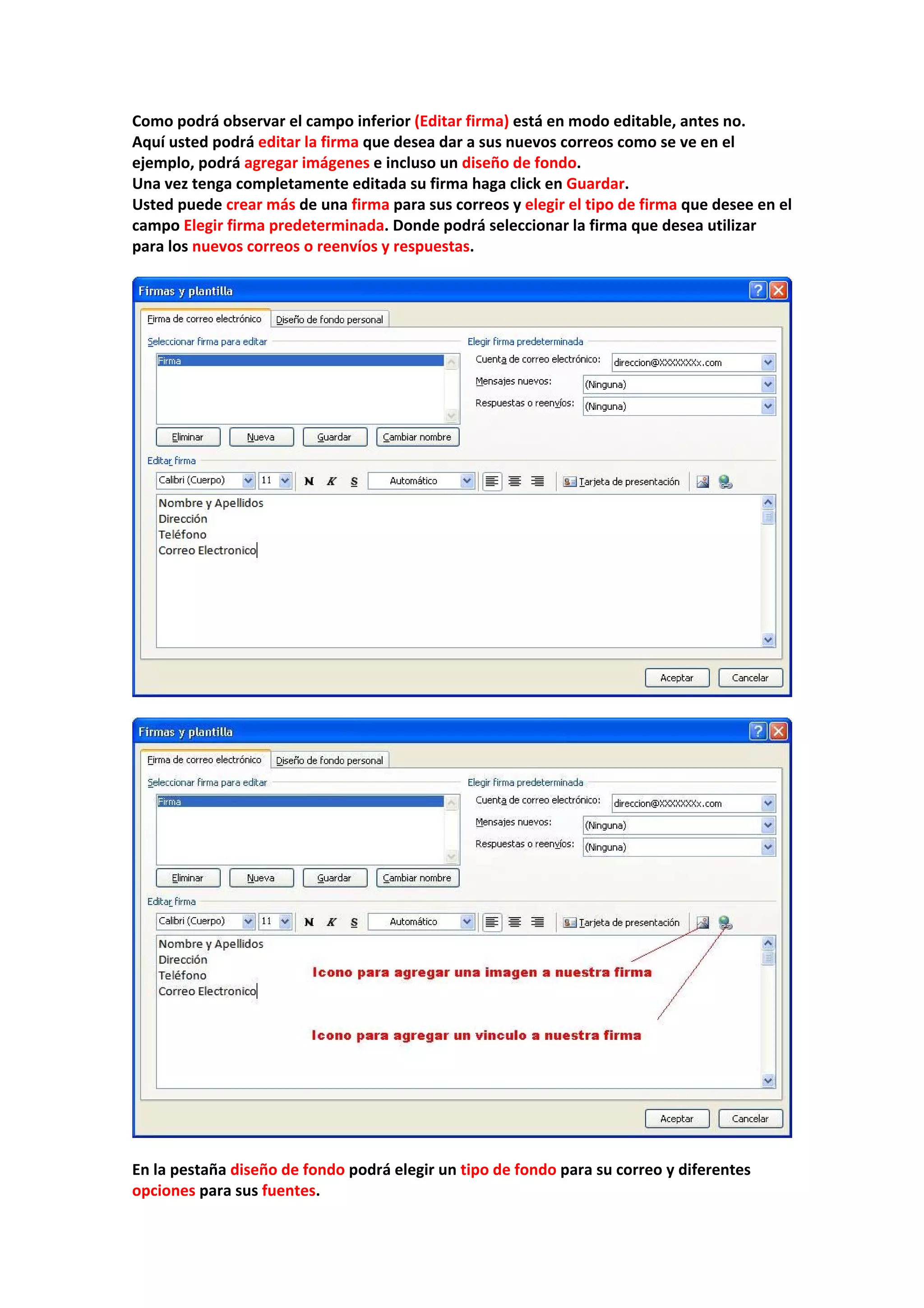 Como podrá observar el campo inferior (Editar firma) está en modo editable, antes no. 
Aquí usted podrá editar la firma que desea dar a sus nuevos correos como se ve en el 
ejemplo, podrá agregar imágenes e incluso un diseño de fondo. 
Una vez tenga completamente editada su firma haga click en Guardar. 
Usted puede crear más de una firma para sus correos y elegir el tipo de firma que desee en el 
campo Elegir firma predeterminada. Donde podrá seleccionar la firma que desea utilizar 
para los nuevos correos o reenvíos y respuestas. 
 
 
 
 
 
En la pestaña diseño de fondo podrá elegir un tipo de fondo para su correo y diferentes 
opciones para sus fuentes. 
 
 
 
 