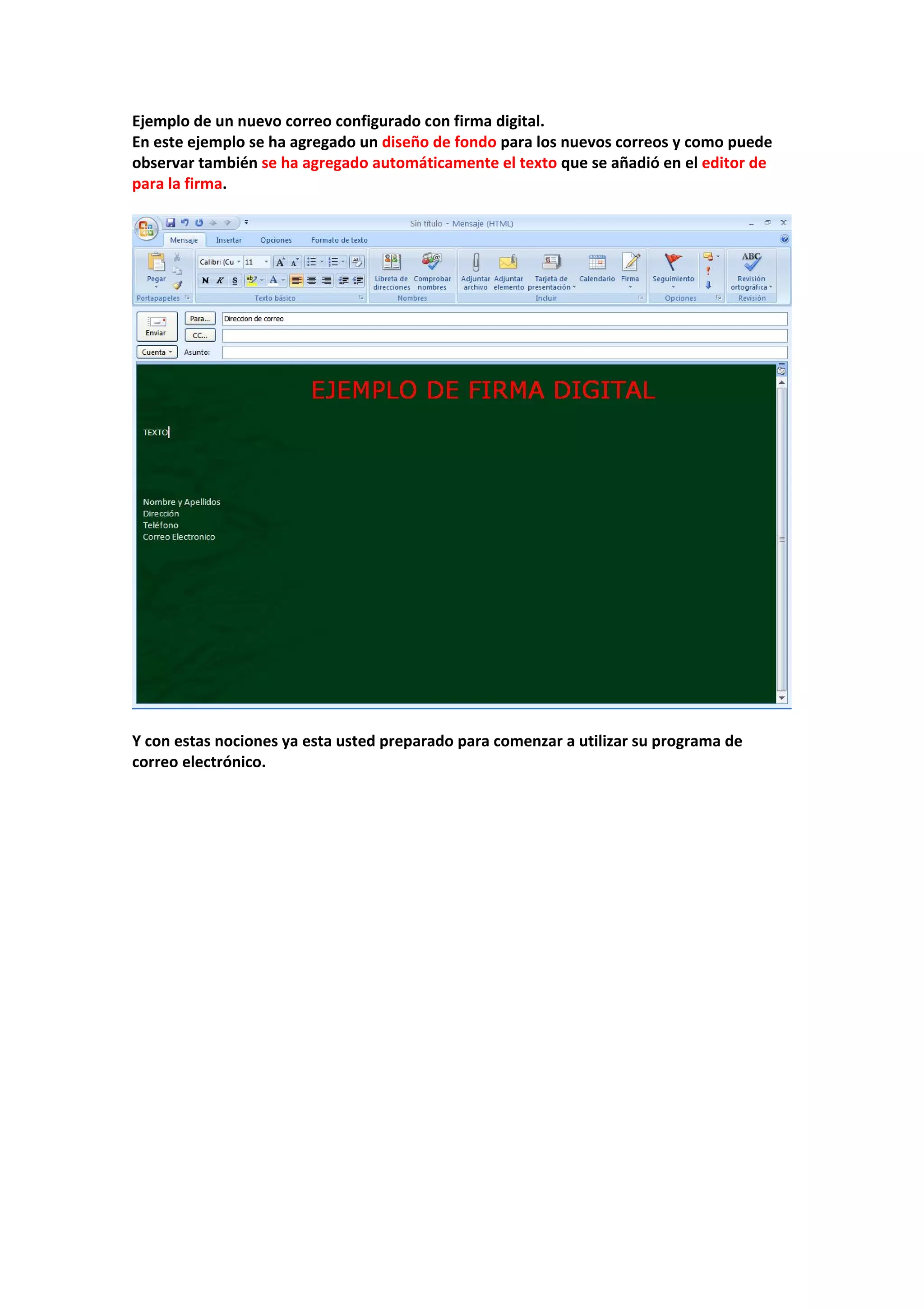 Ejemplo de un nuevo correo configurado con firma digital. 
En este ejemplo se ha agregado un diseño de fondo para los nuevos correos y como puede 
observar también se ha agregado automáticamente el texto que se añadió en el editor de 
para la firma. 
 
 
 
Y con estas nociones ya esta usted preparado para comenzar a utilizar su programa de 
correo electrónico. 
 
 
 
 
 
 
 
 
 
 
 
 
 
 
 
 
 
 
 
 
 
 
 
 
 
