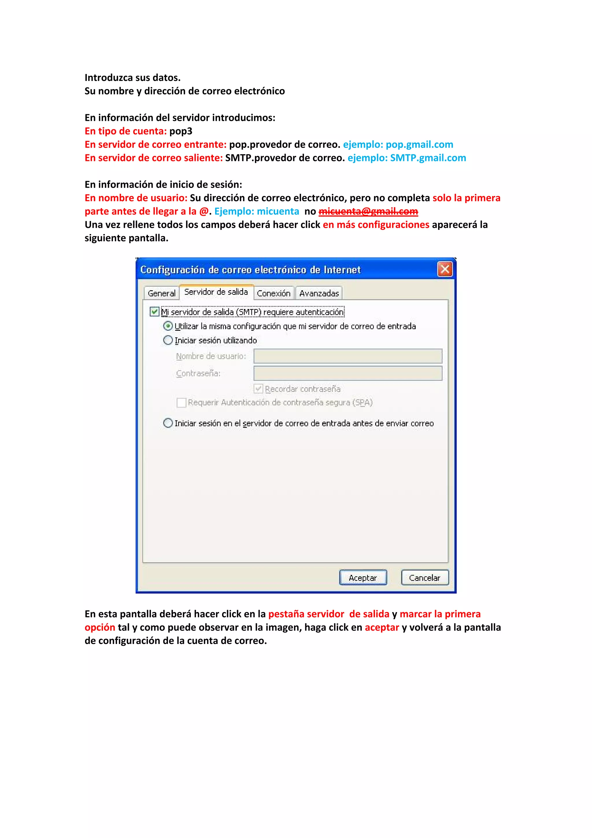 Introduzca sus datos. 
Su nombre y dirección de correo electrónico 
 
En información del servidor introducimos: 
En tipo de cuenta: pop3 
En servidor de correo entrante: pop.provedor de correo. ejemplo: pop.gmail.com  
En servidor de correo saliente: SMTP.provedor de correo. ejemplo: SMTP.gmail.com 
 
En información de inicio de sesión: 
En nombre de usuario: Su dirección de correo electrónico, pero no completa solo la primera 
parte antes de llegar a la @. Ejemplo: micuenta  no micuenta@gmail.com 
Una vez rellene todos los campos deberá hacer click en más configuraciones aparecerá la 
siguiente pantalla. 
 
 
 
En esta pantalla deberá hacer click en la pestaña servidor  de salida y marcar la primera 
opción tal y como puede observar en la imagen, haga click en aceptar y volverá a la pantalla 
de configuración de la cuenta de correo. 
 
 