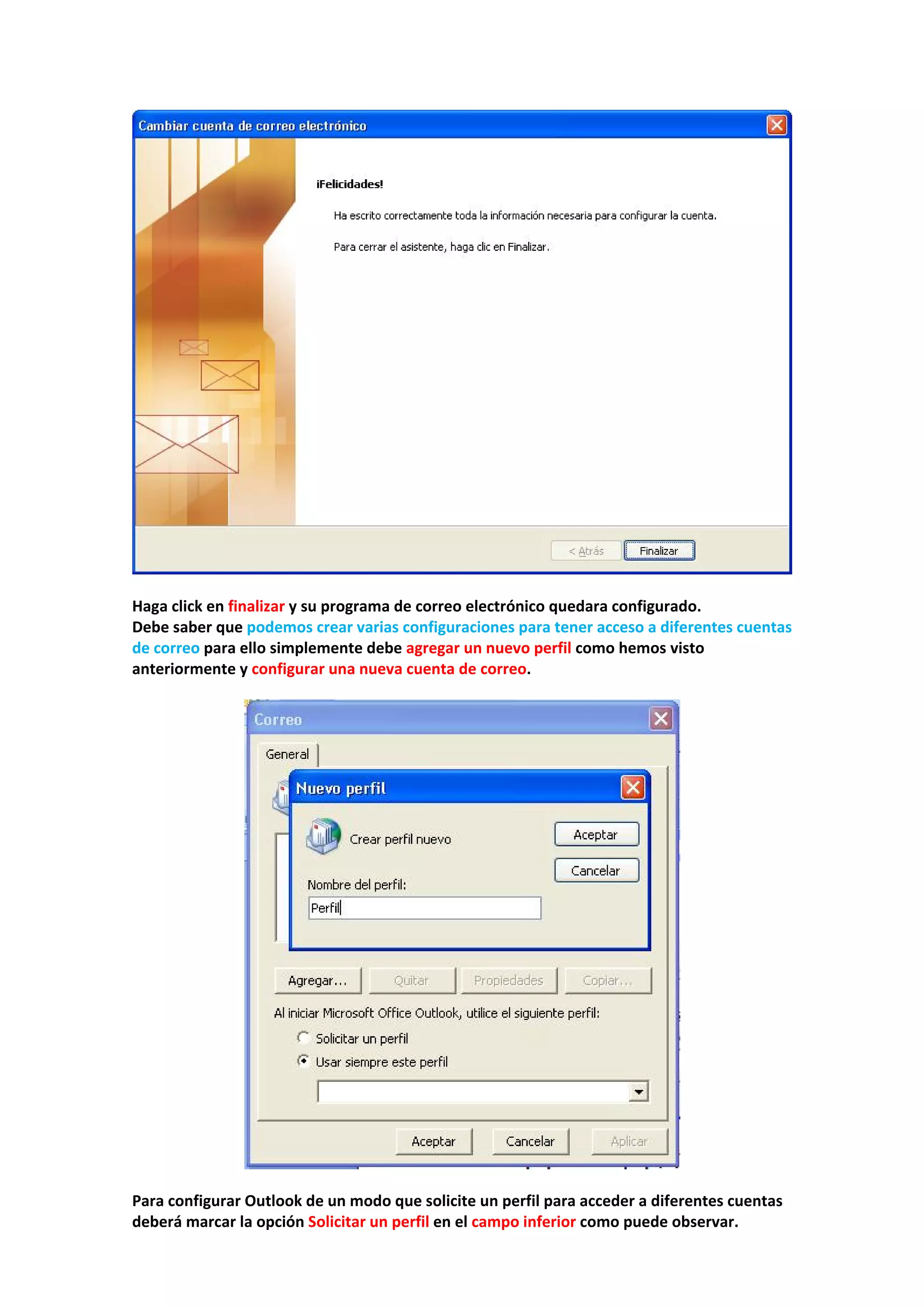  
 
Haga click en finalizar y su programa de correo electrónico quedara configurado. 
Debe saber que podemos crear varias configuraciones para tener acceso a diferentes cuentas 
de correo para ello simplemente debe agregar un nuevo perfil como hemos visto 
anteriormente y configurar una nueva cuenta de correo. 
 
 
 
Para configurar Outlook de un modo que solicite un perfil para acceder a diferentes cuentas 
deberá marcar la opción Solicitar un perfil en el campo inferior como puede observar. 
 
 
 
