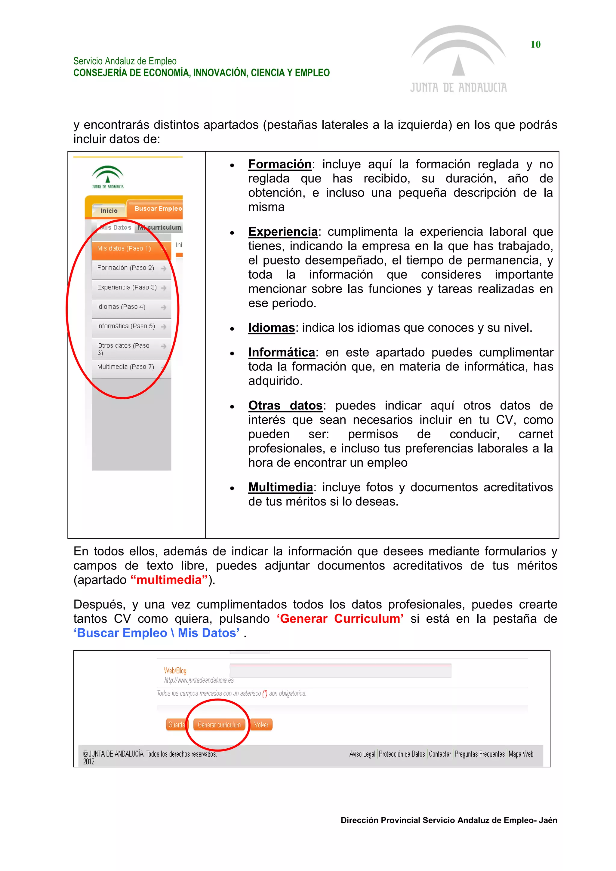 Servicio Andaluz de Empleo
CONSEJERÍA DE ECONOMÍA, INNOVACIÓN, CIENCIA Y EMPLEO
10
Dirección Provincial Servicio Andaluz de Empleo- Jaén
y encontrarás distintos apartados (pestañas laterales a la izquierda) en los que podrás
incluir datos de:
 Formación: incluye aquí la formación reglada y no
reglada que has recibido, su duración, año de
obtención, e incluso una pequeña descripción de la
misma
 Experiencia: cumplimenta la experiencia laboral que
tienes, indicando la empresa en la que has trabajado,
el puesto desempeñado, el tiempo de permanencia, y
toda la información que consideres importante
mencionar sobre las funciones y tareas realizadas en
ese periodo.
 Idiomas: indica los idiomas que conoces y su nivel.
 Informática: en este apartado puedes cumplimentar
toda la formación que, en materia de informática, has
adquirido.
 Otras datos: puedes indicar aquí otros datos de
interés que sean necesarios incluir en tu CV, como
pueden ser: permisos de conducir, carnet
profesionales, e incluso tus preferencias laborales a la
hora de encontrar un empleo
 Multimedia: incluye fotos y documentos acreditativos
de tus méritos si lo deseas.
En todos ellos, además de indicar la información que desees mediante formularios y
campos de texto libre, puedes adjuntar documentos acreditativos de tus méritos
(apartado “multimedia”).
Después, y una vez cumplimentados todos los datos profesionales, puedes crearte
tantos CV como quiera, pulsando ‘Generar Curriculum’ si está en la pestaña de
‘Buscar Empleo  Mis Datos’ .
 