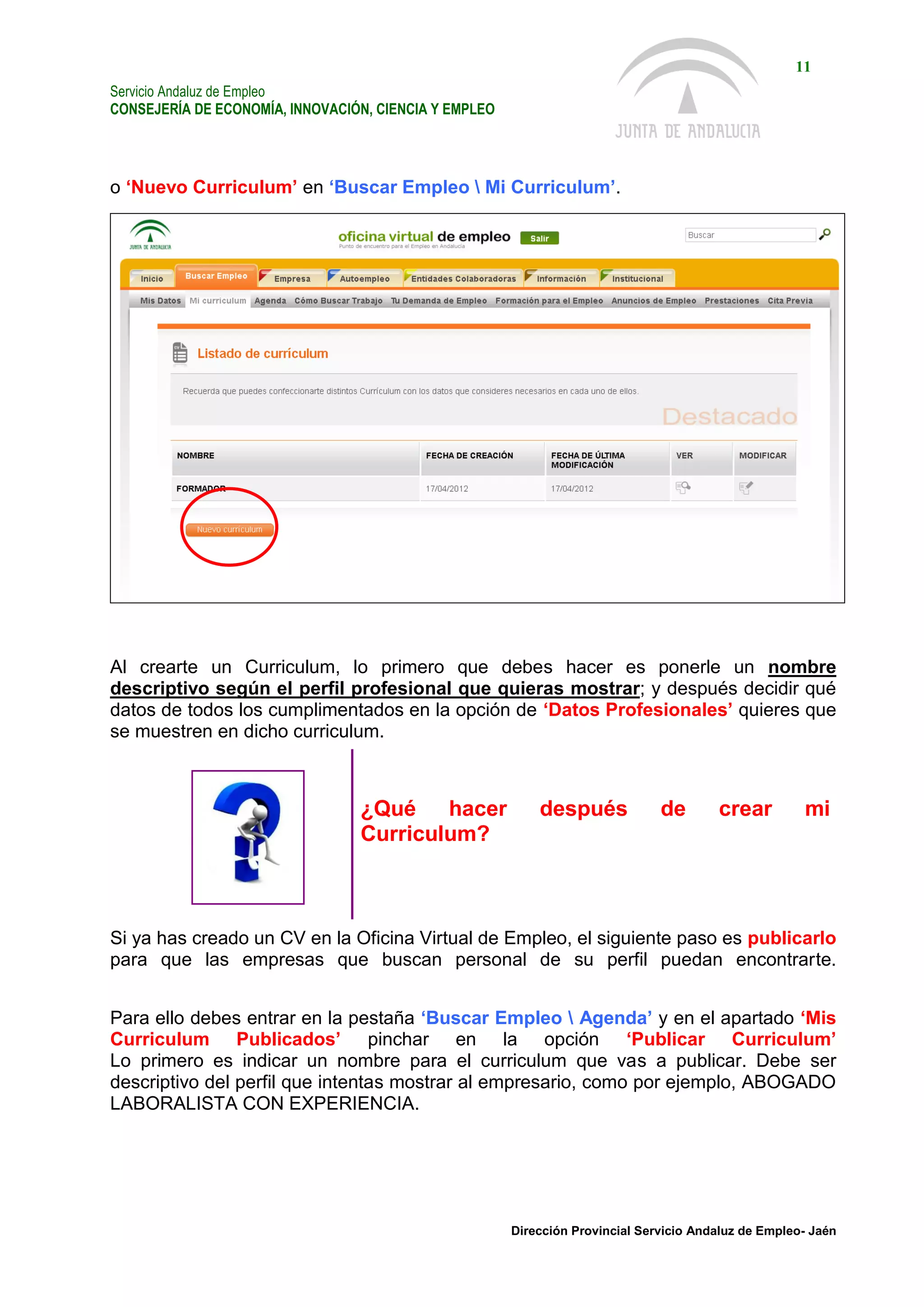 Servicio Andaluz de Empleo
CONSEJERÍA DE ECONOMÍA, INNOVACIÓN, CIENCIA Y EMPLEO
11
Dirección Provincial Servicio Andaluz de Empleo- Jaén
o ‘Nuevo Curriculum’ en ‘Buscar Empleo  Mi Curriculum’.
Al crearte un Curriculum, lo primero que debes hacer es ponerle un nombre
descriptivo según el perfil profesional que quieras mostrar; y después decidir qué
datos de todos los cumplimentados en la opción de ‘Datos Profesionales’ quieres que
se muestren en dicho curriculum.
¿Qué hacer después de crear mi
Curriculum?
Si ya has creado un CV en la Oficina Virtual de Empleo, el siguiente paso es publicarlo
para que las empresas que buscan personal de su perfil puedan encontrarte.
Para ello debes entrar en la pestaña ‘Buscar Empleo  Agenda’ y en el apartado ‘Mis
Curriculum Publicados’ pinchar en la opción ‘Publicar Curriculum’
Lo primero es indicar un nombre para el curriculum que vas a publicar. Debe ser
descriptivo del perfil que intentas mostrar al empresario, como por ejemplo, ABOGADO
LABORALISTA CON EXPERIENCIA.
 
