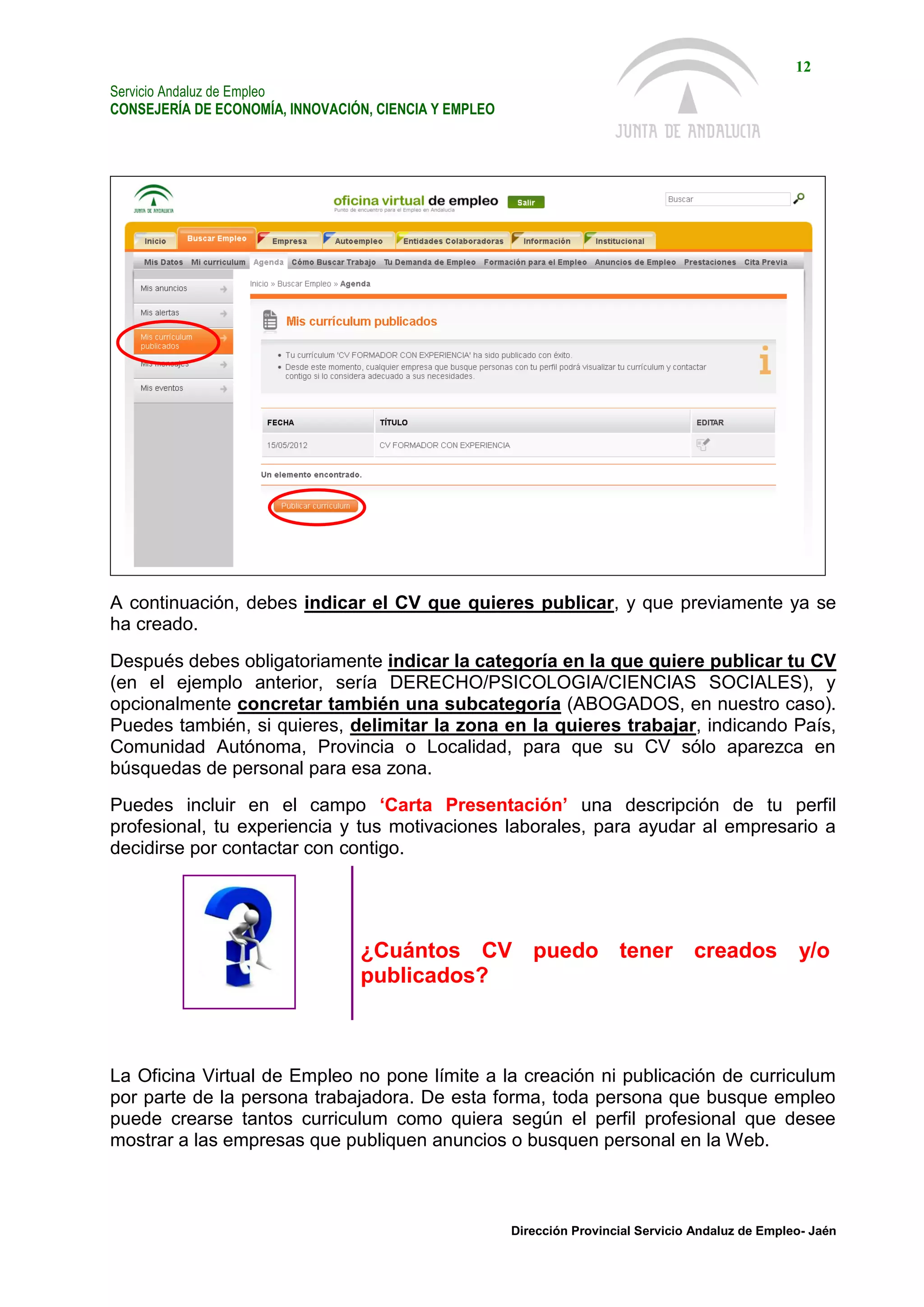 Servicio Andaluz de Empleo
CONSEJERÍA DE ECONOMÍA, INNOVACIÓN, CIENCIA Y EMPLEO
12
Dirección Provincial Servicio Andaluz de Empleo- Jaén
A continuación, debes indicar el CV que quieres publicar, y que previamente ya se
ha creado.
Después debes obligatoriamente indicar la categoría en la que quiere publicar tu CV
(en el ejemplo anterior, sería DERECHO/PSICOLOGIA/CIENCIAS SOCIALES), y
opcionalmente concretar también una subcategoría (ABOGADOS, en nuestro caso).
Puedes también, si quieres, delimitar la zona en la quieres trabajar, indicando País,
Comunidad Autónoma, Provincia o Localidad, para que su CV sólo aparezca en
búsquedas de personal para esa zona.
Puedes incluir en el campo ‘Carta Presentación’ una descripción de tu perfil
profesional, tu experiencia y tus motivaciones laborales, para ayudar al empresario a
decidirse por contactar con contigo.
¿Cuántos CV puedo tener creados y/o
publicados?
La Oficina Virtual de Empleo no pone límite a la creación ni publicación de curriculum
por parte de la persona trabajadora. De esta forma, toda persona que busque empleo
puede crearse tantos curriculum como quiera según el perfil profesional que desee
mostrar a las empresas que publiquen anuncios o busquen personal en la Web.
 