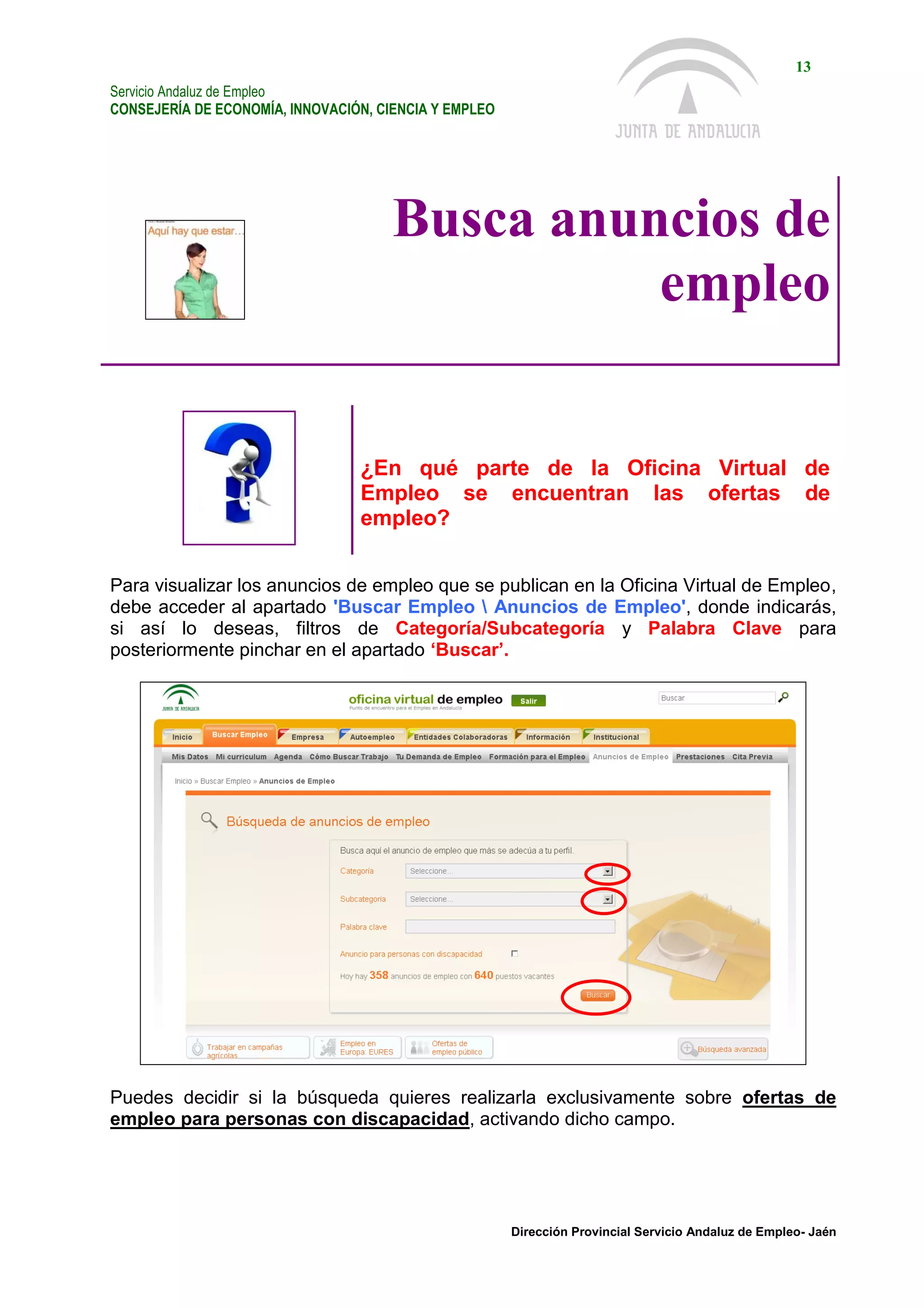 Servicio Andaluz de Empleo
CONSEJERÍA DE ECONOMÍA, INNOVACIÓN, CIENCIA Y EMPLEO
13
Dirección Provincial Servicio Andaluz de Empleo- Jaén
Busca anuncios de
empleo
¿En qué parte de la Oficina Virtual de
Empleo se encuentran las ofertas de
empleo?
Para visualizar los anuncios de empleo que se publican en la Oficina Virtual de Empleo,
debe acceder al apartado 'Buscar Empleo  Anuncios de Empleo', donde indicarás,
si así lo deseas, filtros de Categoría/Subcategoría y Palabra Clave para
posteriormente pinchar en el apartado ‘Buscar’.
Puedes decidir si la búsqueda quieres realizarla exclusivamente sobre ofertas de
empleo para personas con discapacidad, activando dicho campo.
 