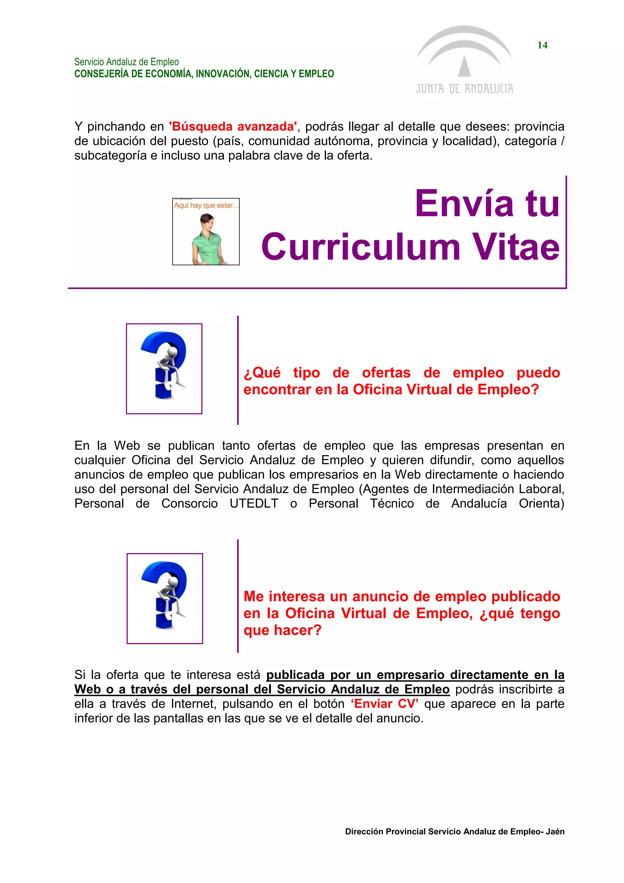 Servicio Andaluz de Empleo
CONSEJERÍA DE ECONOMÍA, INNOVACIÓN, CIENCIA Y EMPLEO
14
Dirección Provincial Servicio Andaluz de Empleo- Jaén
Y pinchando en 'Búsqueda avanzada', podrás llegar al detalle que desees: provincia
de ubicación del puesto (país, comunidad autónoma, provincia y localidad), categoría /
subcategoría e incluso una palabra clave de la oferta.
Envía tu
Curriculum Vitae
¿Qué tipo de ofertas de empleo puedo
encontrar en la Oficina Virtual de Empleo?
En la Web se publican tanto ofertas de empleo que las empresas presentan en
cualquier Oficina del Servicio Andaluz de Empleo y quieren difundir, como aquellos
anuncios de empleo que publican los empresarios en la Web directamente o haciendo
uso del personal del Servicio Andaluz de Empleo (Agentes de Intermediación Laboral,
Personal de Consorcio UTEDLT o Personal Técnico de Andalucía Orienta)
Me interesa un anuncio de empleo publicado
en la Oficina Virtual de Empleo, ¿qué tengo
que hacer?
Si la oferta que te interesa está publicada por un empresario directamente en la
Web o a través del personal del Servicio Andaluz de Empleo podrás inscribirte a
ella a través de Internet, pulsando en el botón ‘Enviar CV’ que aparece en la parte
inferior de las pantallas en las que se ve el detalle del anuncio.
 