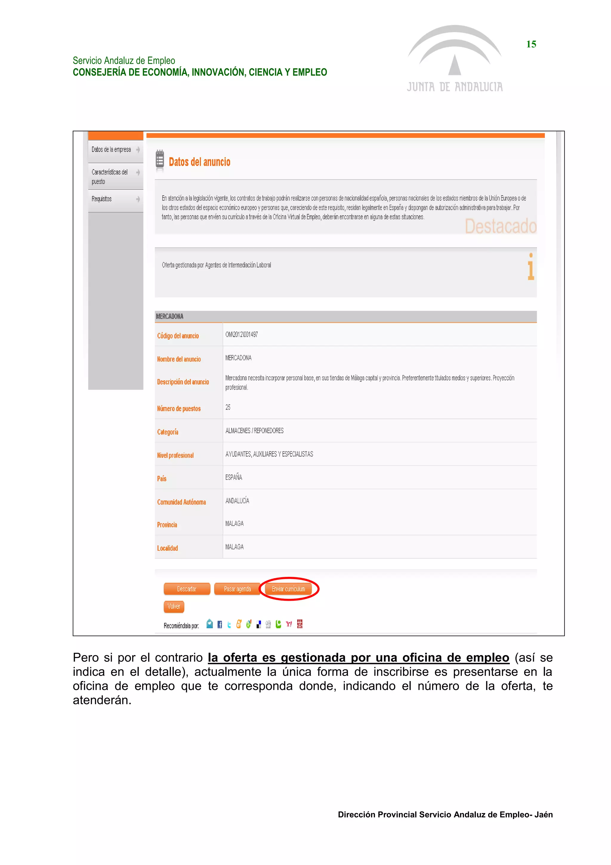 Servicio Andaluz de Empleo
CONSEJERÍA DE ECONOMÍA, INNOVACIÓN, CIENCIA Y EMPLEO
15
Dirección Provincial Servicio Andaluz de Empleo- Jaén
Pero si por el contrario la oferta es gestionada por una oficina de empleo (así se
indica en el detalle), actualmente la única forma de inscribirse es presentarse en la
oficina de empleo que te corresponda donde, indicando el número de la oferta, te
atenderán.
 