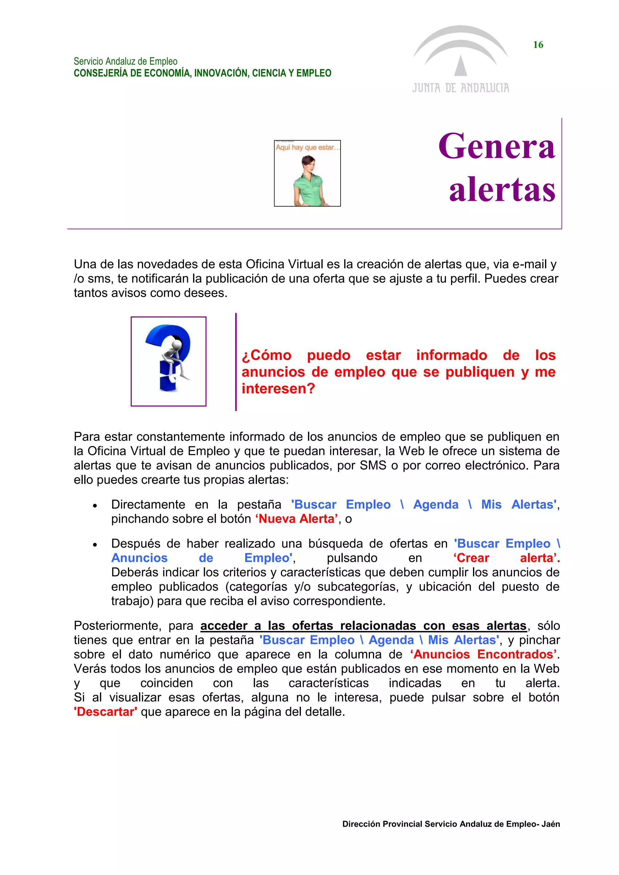 Servicio Andaluz de Empleo
CONSEJERÍA DE ECONOMÍA, INNOVACIÓN, CIENCIA Y EMPLEO
16
Dirección Provincial Servicio Andaluz de Empleo- Jaén
Genera
alertas
Una de las novedades de esta Oficina Virtual es la creación de alertas que, via e-mail y
/o sms, te notificarán la publicación de una oferta que se ajuste a tu perfil. Puedes crear
tantos avisos como desees.
¿Cómo puedo estar informado de los
anuncios de empleo que se publiquen y me
interesen?
Para estar constantemente informado de los anuncios de empleo que se publiquen en
la Oficina Virtual de Empleo y que te puedan interesar, la Web le ofrece un sistema de
alertas que te avisan de anuncios publicados, por SMS o por correo electrónico. Para
ello puedes crearte tus propias alertas:
 Directamente en la pestaña 'Buscar Empleo  Agenda  Mis Alertas',
pinchando sobre el botón ‘Nueva Alerta’, o
 Después de haber realizado una búsqueda de ofertas en 'Buscar Empleo 
Anuncios de Empleo', pulsando en ‘Crear alerta’.
Deberás indicar los criterios y características que deben cumplir los anuncios de
empleo publicados (categorías y/o subcategorías, y ubicación del puesto de
trabajo) para que reciba el aviso correspondiente.
Posteriormente, para acceder a las ofertas relacionadas con esas alertas, sólo
tienes que entrar en la pestaña 'Buscar Empleo  Agenda  Mis Alertas', y pinchar
sobre el dato numérico que aparece en la columna de ‘Anuncios Encontrados’.
Verás todos los anuncios de empleo que están publicados en ese momento en la Web
y que coinciden con las características indicadas en tu alerta.
Si al visualizar esas ofertas, alguna no le interesa, puede pulsar sobre el botón
'Descartar' que aparece en la página del detalle.
 