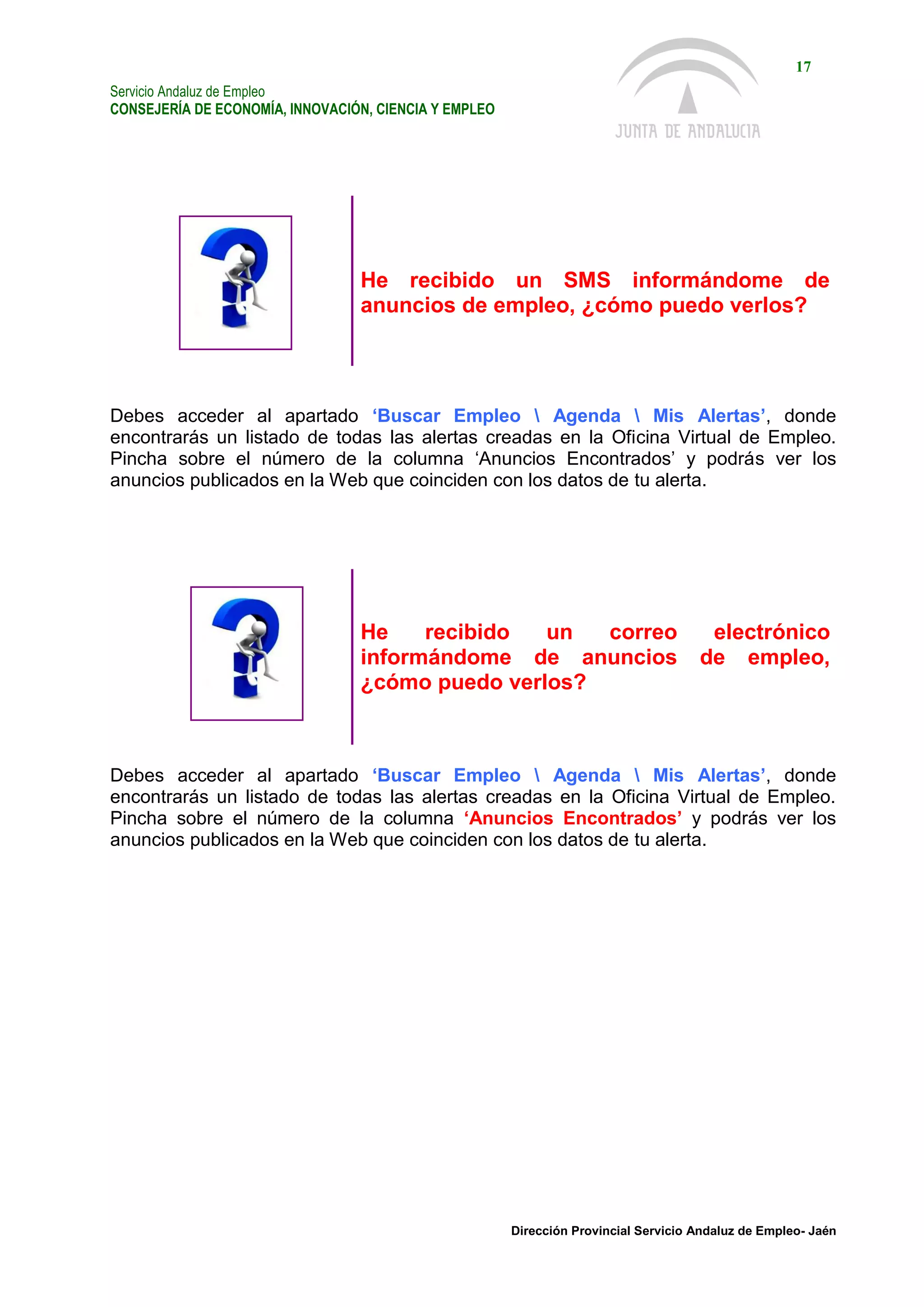 Servicio Andaluz de Empleo
CONSEJERÍA DE ECONOMÍA, INNOVACIÓN, CIENCIA Y EMPLEO
17
Dirección Provincial Servicio Andaluz de Empleo- Jaén
He recibido un SMS informándome de
anuncios de empleo, ¿cómo puedo verlos?
Debes acceder al apartado ‘Buscar Empleo  Agenda  Mis Alertas’, donde
encontrarás un listado de todas las alertas creadas en la Oficina Virtual de Empleo.
Pincha sobre el número de la columna ‘Anuncios Encontrados’ y podrás ver los
anuncios publicados en la Web que coinciden con los datos de tu alerta.
He recibido un correo electrónico
informándome de anuncios de empleo,
¿cómo puedo verlos?
Debes acceder al apartado ‘Buscar Empleo  Agenda  Mis Alertas’, donde
encontrarás un listado de todas las alertas creadas en la Oficina Virtual de Empleo.
Pincha sobre el número de la columna ‘Anuncios Encontrados’ y podrás ver los
anuncios publicados en la Web que coinciden con los datos de tu alerta.
 