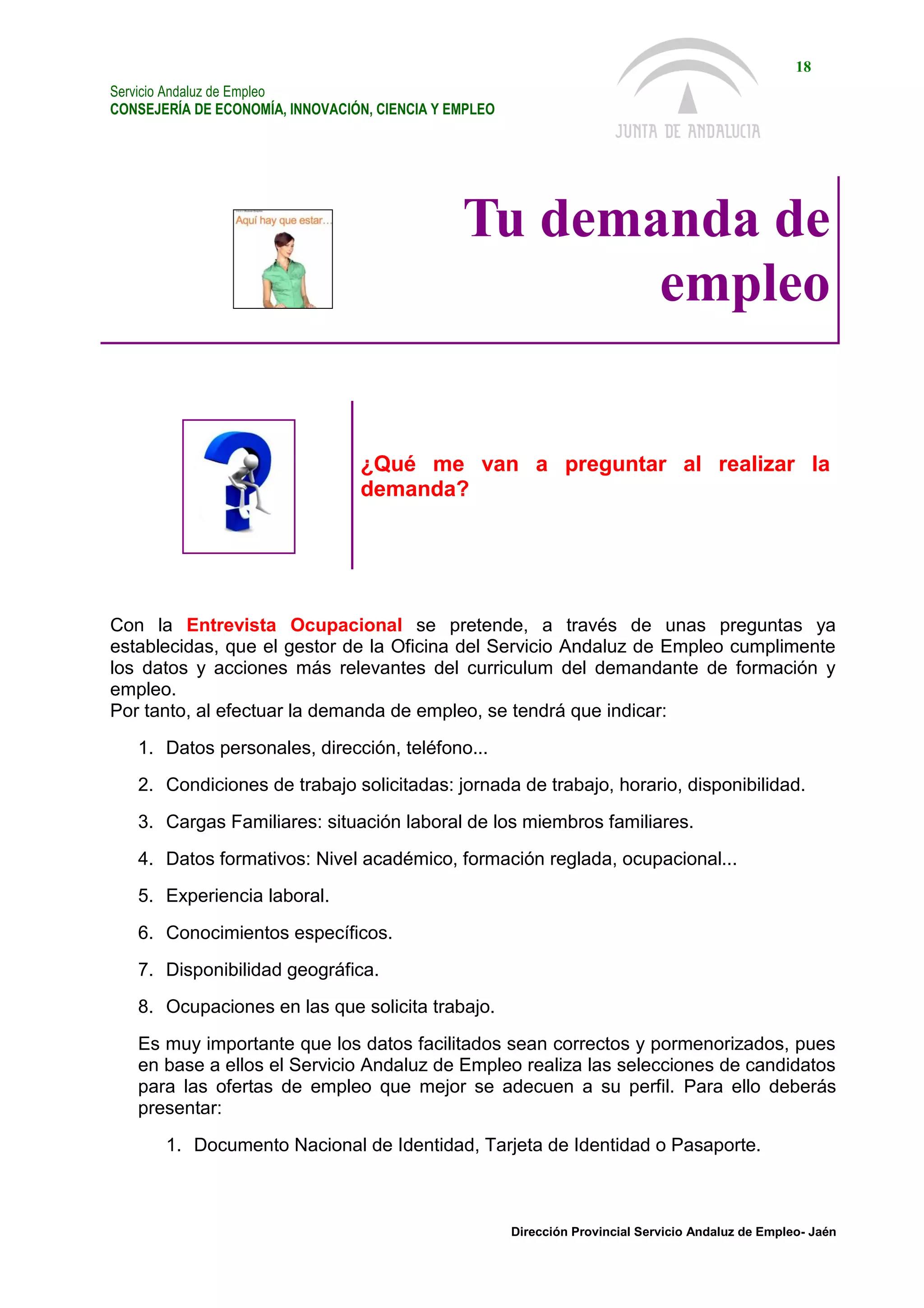 Servicio Andaluz de Empleo
CONSEJERÍA DE ECONOMÍA, INNOVACIÓN, CIENCIA Y EMPLEO
18
Dirección Provincial Servicio Andaluz de Empleo- Jaén
Tu demanda de
empleo
¿Qué me van a preguntar al realizar la
demanda?
Con la Entrevista Ocupacional se pretende, a través de unas preguntas ya
establecidas, que el gestor de la Oficina del Servicio Andaluz de Empleo cumplimente
los datos y acciones más relevantes del curriculum del demandante de formación y
empleo.
Por tanto, al efectuar la demanda de empleo, se tendrá que indicar:
1. Datos personales, dirección, teléfono...
2. Condiciones de trabajo solicitadas: jornada de trabajo, horario, disponibilidad.
3. Cargas Familiares: situación laboral de los miembros familiares.
4. Datos formativos: Nivel académico, formación reglada, ocupacional...
5. Experiencia laboral.
6. Conocimientos específicos.
7. Disponibilidad geográfica.
8. Ocupaciones en las que solicita trabajo.
Es muy importante que los datos facilitados sean correctos y pormenorizados, pues
en base a ellos el Servicio Andaluz de Empleo realiza las selecciones de candidatos
para las ofertas de empleo que mejor se adecuen a su perfil. Para ello deberás
presentar:
1. Documento Nacional de Identidad, Tarjeta de Identidad o Pasaporte.
 