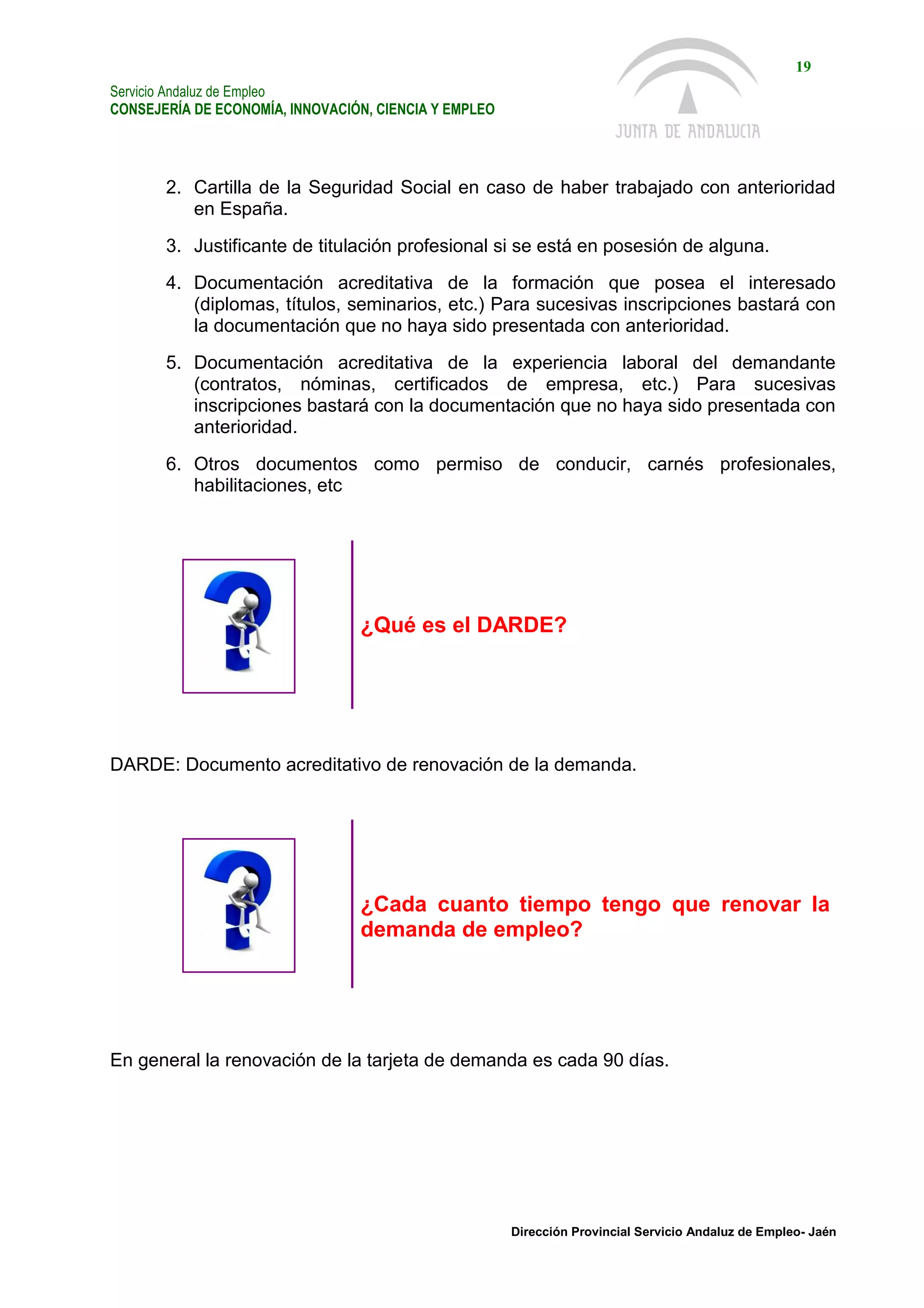 Servicio Andaluz de Empleo
CONSEJERÍA DE ECONOMÍA, INNOVACIÓN, CIENCIA Y EMPLEO
19
Dirección Provincial Servicio Andaluz de Empleo- Jaén
2. Cartilla de la Seguridad Social en caso de haber trabajado con anterioridad
en España.
3. Justificante de titulación profesional si se está en posesión de alguna.
4. Documentación acreditativa de la formación que posea el interesado
(diplomas, títulos, seminarios, etc.) Para sucesivas inscripciones bastará con
la documentación que no haya sido presentada con anterioridad.
5. Documentación acreditativa de la experiencia laboral del demandante
(contratos, nóminas, certificados de empresa, etc.) Para sucesivas
inscripciones bastará con la documentación que no haya sido presentada con
anterioridad.
6. Otros documentos como permiso de conducir, carnés profesionales,
habilitaciones, etc
¿Qué es el DARDE?
DARDE: Documento acreditativo de renovación de la demanda.
¿Cada cuanto tiempo tengo que renovar la
demanda de empleo?
En general la renovación de la tarjeta de demanda es cada 90 días.
 