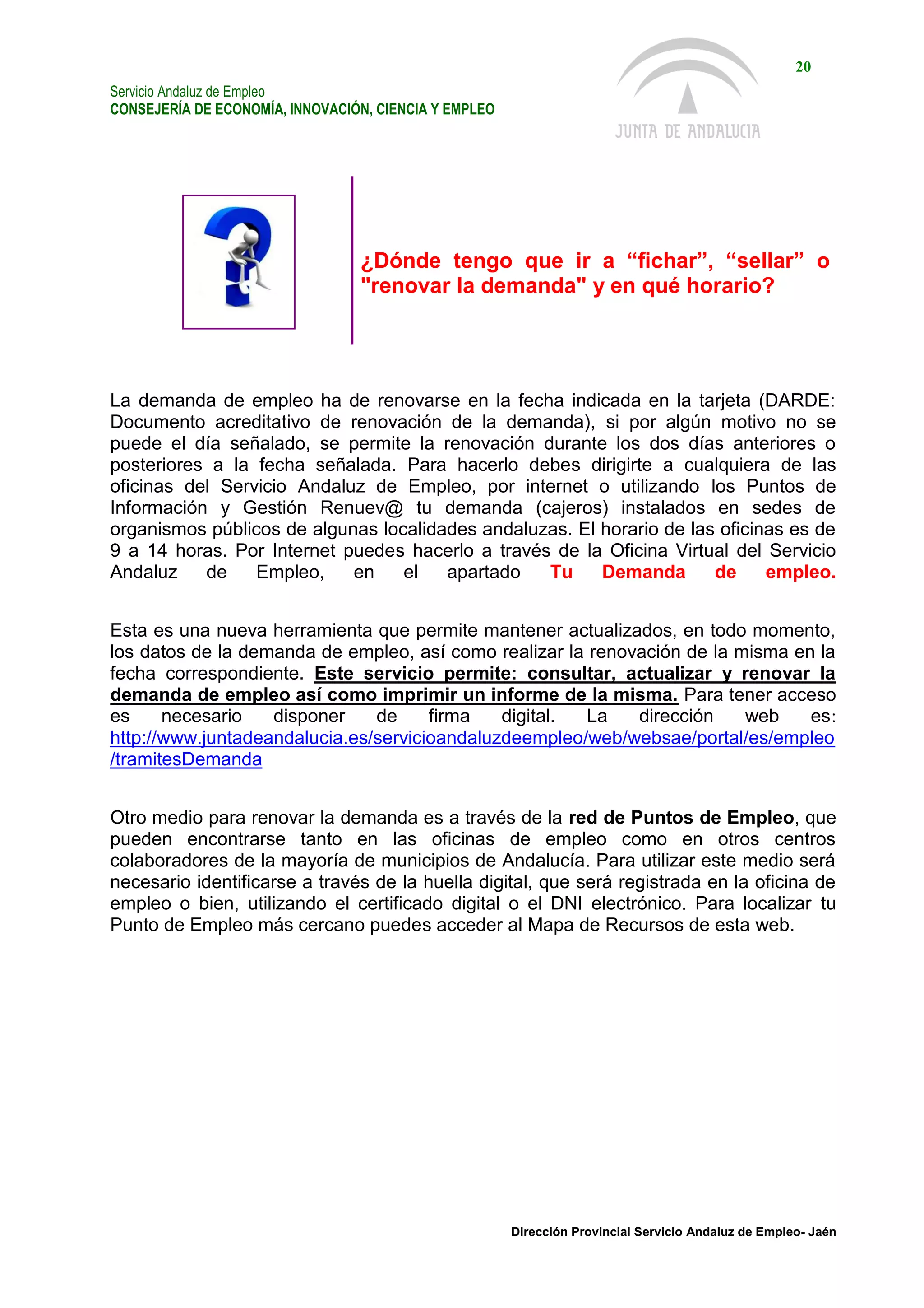 Servicio Andaluz de Empleo
CONSEJERÍA DE ECONOMÍA, INNOVACIÓN, CIENCIA Y EMPLEO
20
Dirección Provincial Servicio Andaluz de Empleo- Jaén
¿Dónde tengo que ir a “fichar”, “sellar” o
"renovar la demanda" y en qué horario?
La demanda de empleo ha de renovarse en la fecha indicada en la tarjeta (DARDE:
Documento acreditativo de renovación de la demanda), si por algún motivo no se
puede el día señalado, se permite la renovación durante los dos días anteriores o
posteriores a la fecha señalada. Para hacerlo debes dirigirte a cualquiera de las
oficinas del Servicio Andaluz de Empleo, por internet o utilizando los Puntos de
Información y Gestión Renuev@ tu demanda (cajeros) instalados en sedes de
organismos públicos de algunas localidades andaluzas. El horario de las oficinas es de
9 a 14 horas. Por Internet puedes hacerlo a través de la Oficina Virtual del Servicio
Andaluz de Empleo, en el apartado Tu Demanda de empleo.
Esta es una nueva herramienta que permite mantener actualizados, en todo momento,
los datos de la demanda de empleo, así como realizar la renovación de la misma en la
fecha correspondiente. Este servicio permite: consultar, actualizar y renovar la
demanda de empleo así como imprimir un informe de la misma. Para tener acceso
es necesario disponer de firma digital. La dirección web es:
http://www.juntadeandalucia.es/servicioandaluzdeempleo/web/websae/portal/es/empleo
/tramitesDemanda
Otro medio para renovar la demanda es a través de la red de Puntos de Empleo, que
pueden encontrarse tanto en las oficinas de empleo como en otros centros
colaboradores de la mayoría de municipios de Andalucía. Para utilizar este medio será
necesario identificarse a través de la huella digital, que será registrada en la oficina de
empleo o bien, utilizando el certificado digital o el DNI electrónico. Para localizar tu
Punto de Empleo más cercano puedes acceder al Mapa de Recursos de esta web.
 
