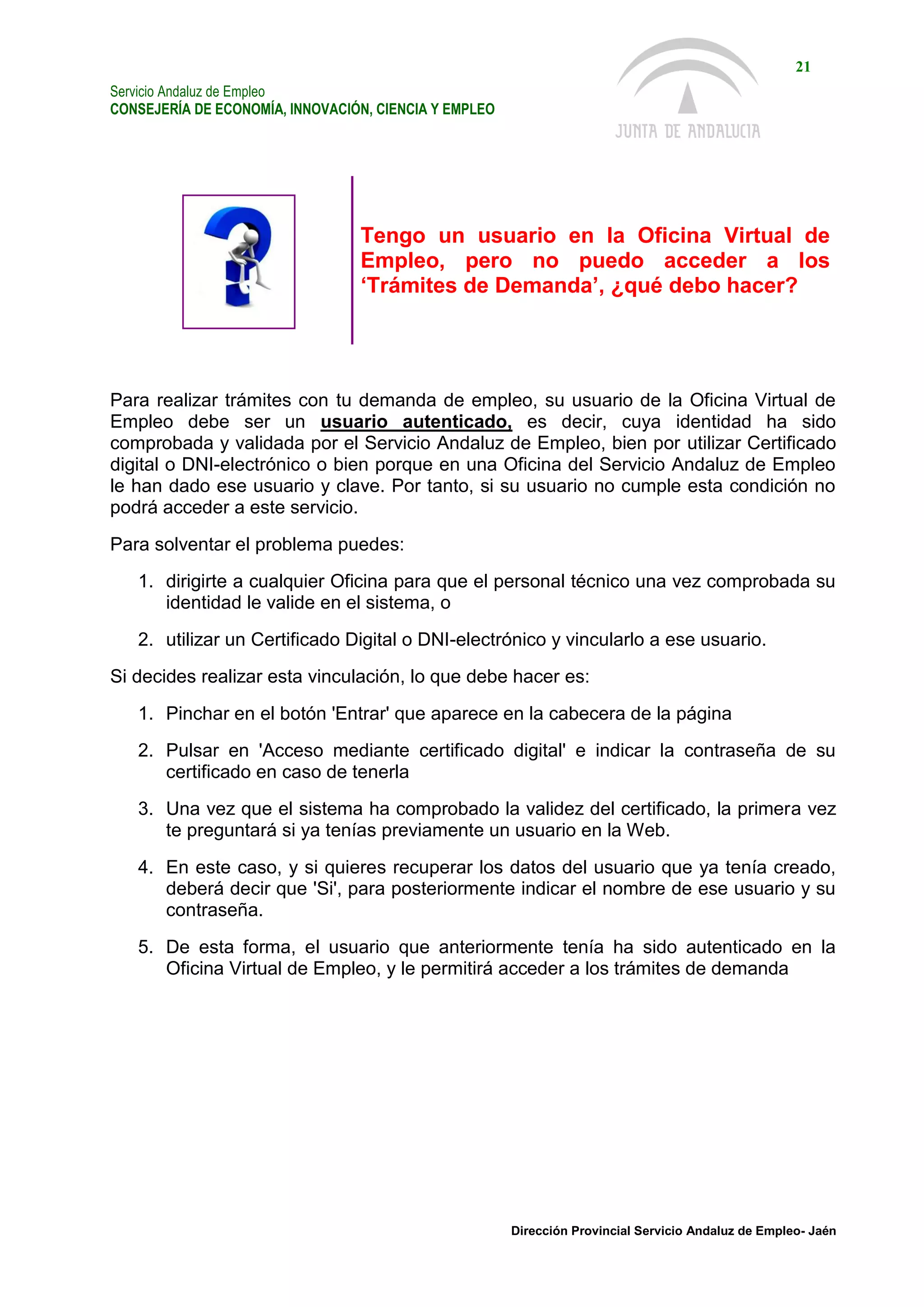 Servicio Andaluz de Empleo
CONSEJERÍA DE ECONOMÍA, INNOVACIÓN, CIENCIA Y EMPLEO
21
Dirección Provincial Servicio Andaluz de Empleo- Jaén
Tengo un usuario en la Oficina Virtual de
Empleo, pero no puedo acceder a los
‘Trámites de Demanda’, ¿qué debo hacer?
Para realizar trámites con tu demanda de empleo, su usuario de la Oficina Virtual de
Empleo debe ser un usuario autenticado, es decir, cuya identidad ha sido
comprobada y validada por el Servicio Andaluz de Empleo, bien por utilizar Certificado
digital o DNI-electrónico o bien porque en una Oficina del Servicio Andaluz de Empleo
le han dado ese usuario y clave. Por tanto, si su usuario no cumple esta condición no
podrá acceder a este servicio.
Para solventar el problema puedes:
1. dirigirte a cualquier Oficina para que el personal técnico una vez comprobada su
identidad le valide en el sistema, o
2. utilizar un Certificado Digital o DNI-electrónico y vincularlo a ese usuario.
Si decides realizar esta vinculación, lo que debe hacer es:
1. Pinchar en el botón 'Entrar' que aparece en la cabecera de la página
2. Pulsar en 'Acceso mediante certificado digital' e indicar la contraseña de su
certificado en caso de tenerla
3. Una vez que el sistema ha comprobado la validez del certificado, la primera vez
te preguntará si ya tenías previamente un usuario en la Web.
4. En este caso, y si quieres recuperar los datos del usuario que ya tenía creado,
deberá decir que 'Si', para posteriormente indicar el nombre de ese usuario y su
contraseña.
5. De esta forma, el usuario que anteriormente tenía ha sido autenticado en la
Oficina Virtual de Empleo, y le permitirá acceder a los trámites de demanda
 