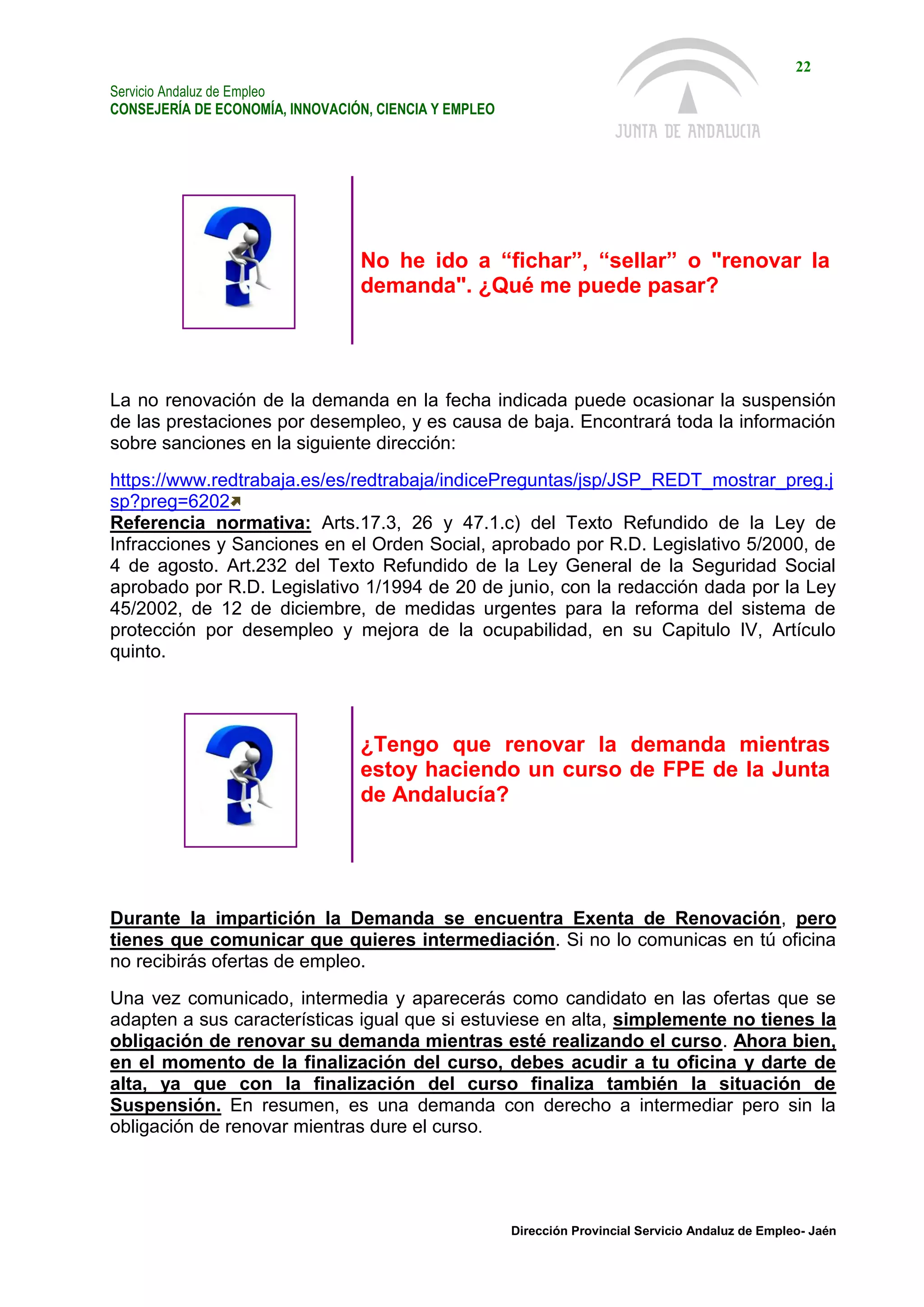 Servicio Andaluz de Empleo
CONSEJERÍA DE ECONOMÍA, INNOVACIÓN, CIENCIA Y EMPLEO
22
Dirección Provincial Servicio Andaluz de Empleo- Jaén
No he ido a “fichar”, “sellar” o "renovar la
demanda". ¿Qué me puede pasar?
La no renovación de la demanda en la fecha indicada puede ocasionar la suspensión
de las prestaciones por desempleo, y es causa de baja. Encontrará toda la información
sobre sanciones en la siguiente dirección:
https://www.redtrabaja.es/es/redtrabaja/indicePreguntas/jsp/JSP_REDT_mostrar_preg.j
sp?preg=6202
Referencia normativa: Arts.17.3, 26 y 47.1.c) del Texto Refundido de la Ley de
Infracciones y Sanciones en el Orden Social, aprobado por R.D. Legislativo 5/2000, de
4 de agosto. Art.232 del Texto Refundido de la Ley General de la Seguridad Social
aprobado por R.D. Legislativo 1/1994 de 20 de junio, con la redacción dada por la Ley
45/2002, de 12 de diciembre, de medidas urgentes para la reforma del sistema de
protección por desempleo y mejora de la ocupabilidad, en su Capitulo IV, Artículo
quinto.
¿Tengo que renovar la demanda mientras
estoy haciendo un curso de FPE de la Junta
de Andalucía?
Durante la impartición la Demanda se encuentra Exenta de Renovación, pero
tienes que comunicar que quieres intermediación. Si no lo comunicas en tú oficina
no recibirás ofertas de empleo.
Una vez comunicado, intermedia y aparecerás como candidato en las ofertas que se
adapten a sus características igual que si estuviese en alta, simplemente no tienes la
obligación de renovar su demanda mientras esté realizando el curso. Ahora bien,
en el momento de la finalización del curso, debes acudir a tu oficina y darte de
alta, ya que con la finalización del curso finaliza también la situación de
Suspensión. En resumen, es una demanda con derecho a intermediar pero sin la
obligación de renovar mientras dure el curso.
 