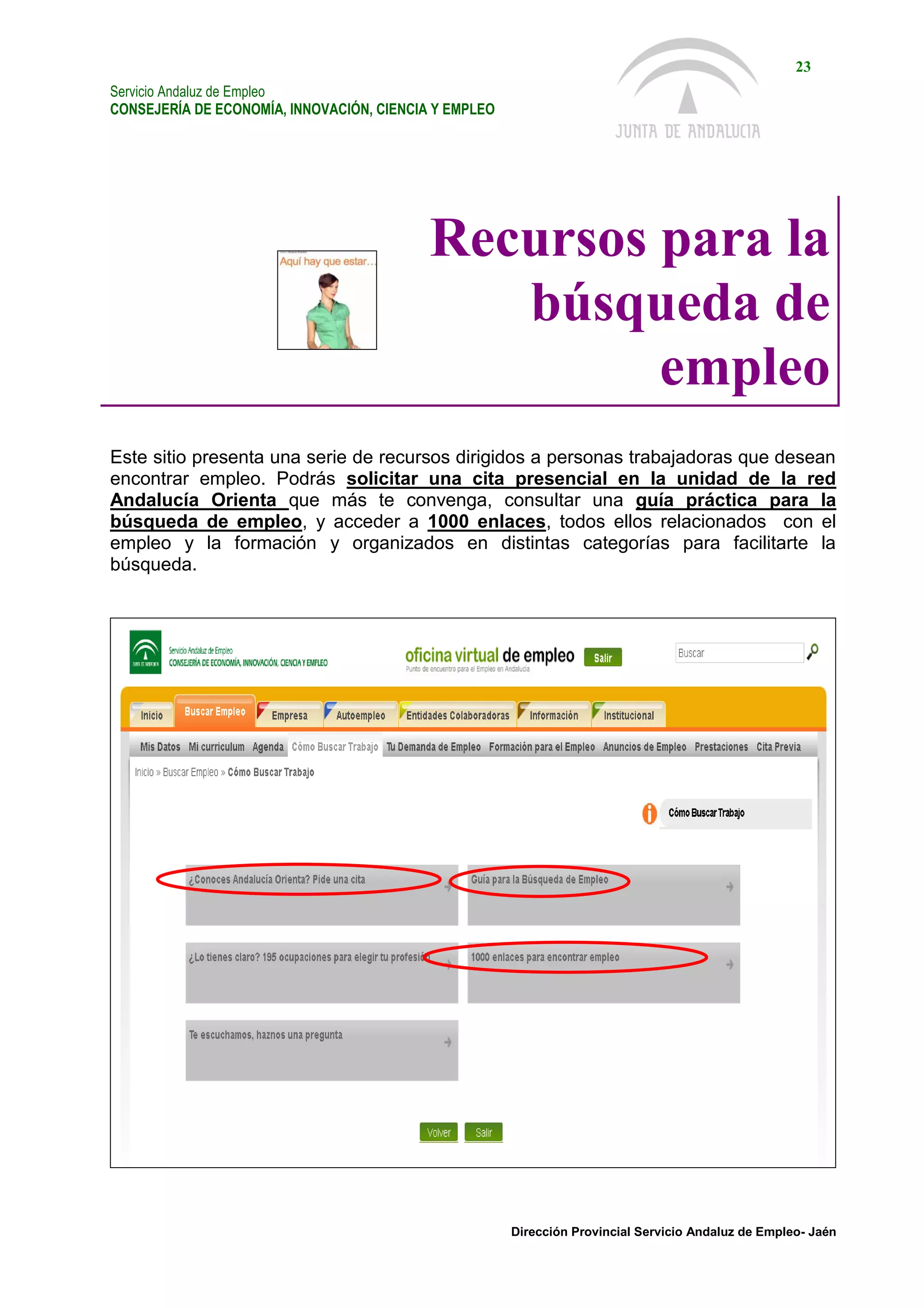 Servicio Andaluz de Empleo
CONSEJERÍA DE ECONOMÍA, INNOVACIÓN, CIENCIA Y EMPLEO
23
Dirección Provincial Servicio Andaluz de Empleo- Jaén
Recursos para la
búsqueda de
empleo
Este sitio presenta una serie de recursos dirigidos a personas trabajadoras que desean
encontrar empleo. Podrás solicitar una cita presencial en la unidad de la red
Andalucía Orienta que más te convenga, consultar una guía práctica para la
búsqueda de empleo, y acceder a 1000 enlaces, todos ellos relacionados con el
empleo y la formación y organizados en distintas categorías para facilitarte la
búsqueda.
 