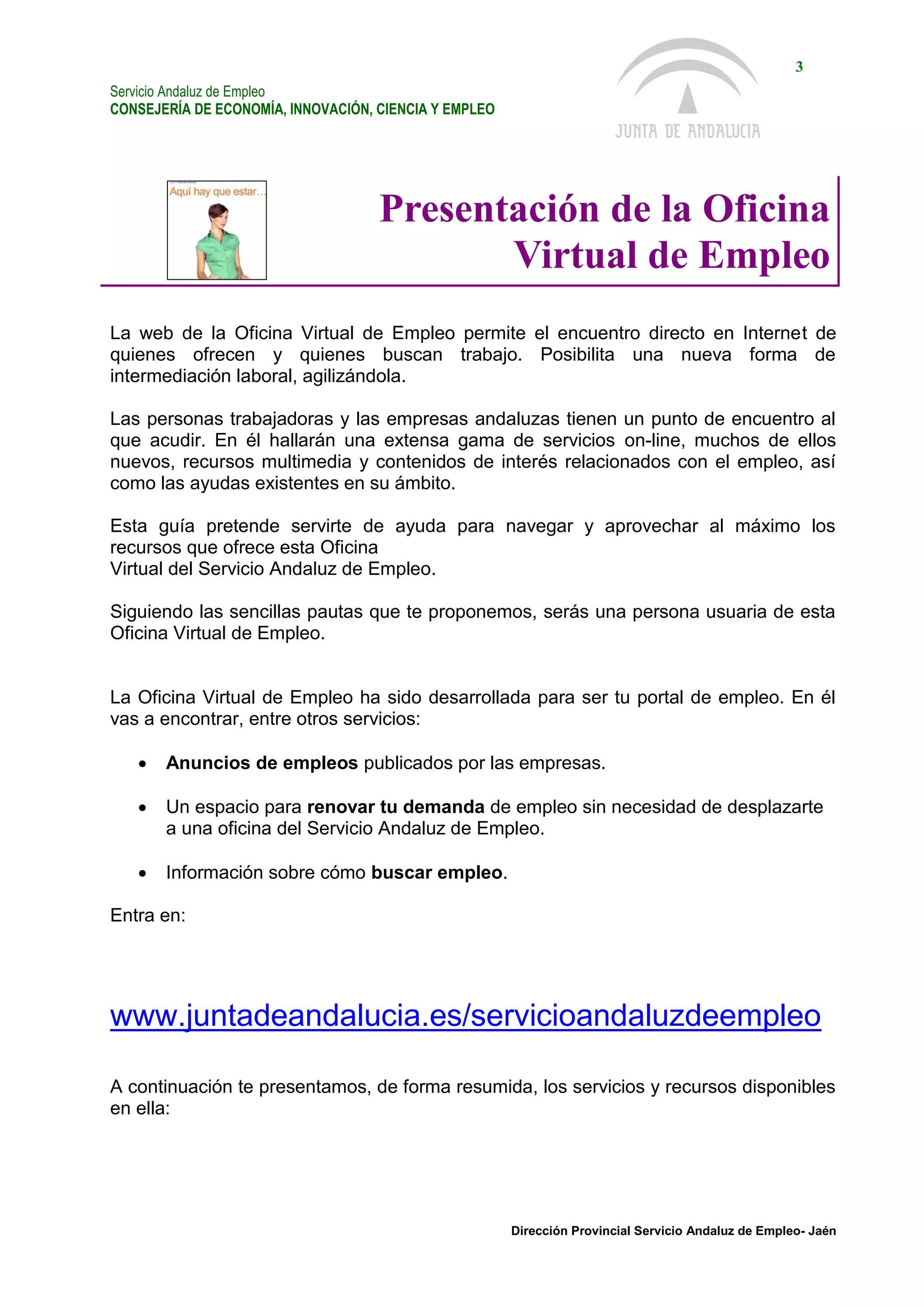Servicio Andaluz de Empleo
CONSEJERÍA DE ECONOMÍA, INNOVACIÓN, CIENCIA Y EMPLEO
3
Dirección Provincial Servicio Andaluz de Empleo- Jaén
Presentación de la Oficina
Virtual de Empleo
La web de la Oficina Virtual de Empleo permite el encuentro directo en Internet de
quienes ofrecen y quienes buscan trabajo. Posibilita una nueva forma de
intermediación laboral, agilizándola.
Las personas trabajadoras y las empresas andaluzas tienen un punto de encuentro al
que acudir. En él hallarán una extensa gama de servicios on-line, muchos de ellos
nuevos, recursos multimedia y contenidos de interés relacionados con el empleo, así
como las ayudas existentes en su ámbito.
Esta guía pretende servirte de ayuda para navegar y aprovechar al máximo los
recursos que ofrece esta Oficina
Virtual del Servicio Andaluz de Empleo.
Siguiendo las sencillas pautas que te proponemos, serás una persona usuaria de esta
Oficina Virtual de Empleo.
La Oficina Virtual de Empleo ha sido desarrollada para ser tu portal de empleo. En él
vas a encontrar, entre otros servicios:
 Anuncios de empleos publicados por las empresas.
 Un espacio para renovar tu demanda de empleo sin necesidad de desplazarte
a una oficina del Servicio Andaluz de Empleo.
 Información sobre cómo buscar empleo.
Entra en:
www.juntadeandalucia.es/servicioandaluzdeempleo
A continuación te presentamos, de forma resumida, los servicios y recursos disponibles
en ella:
 
