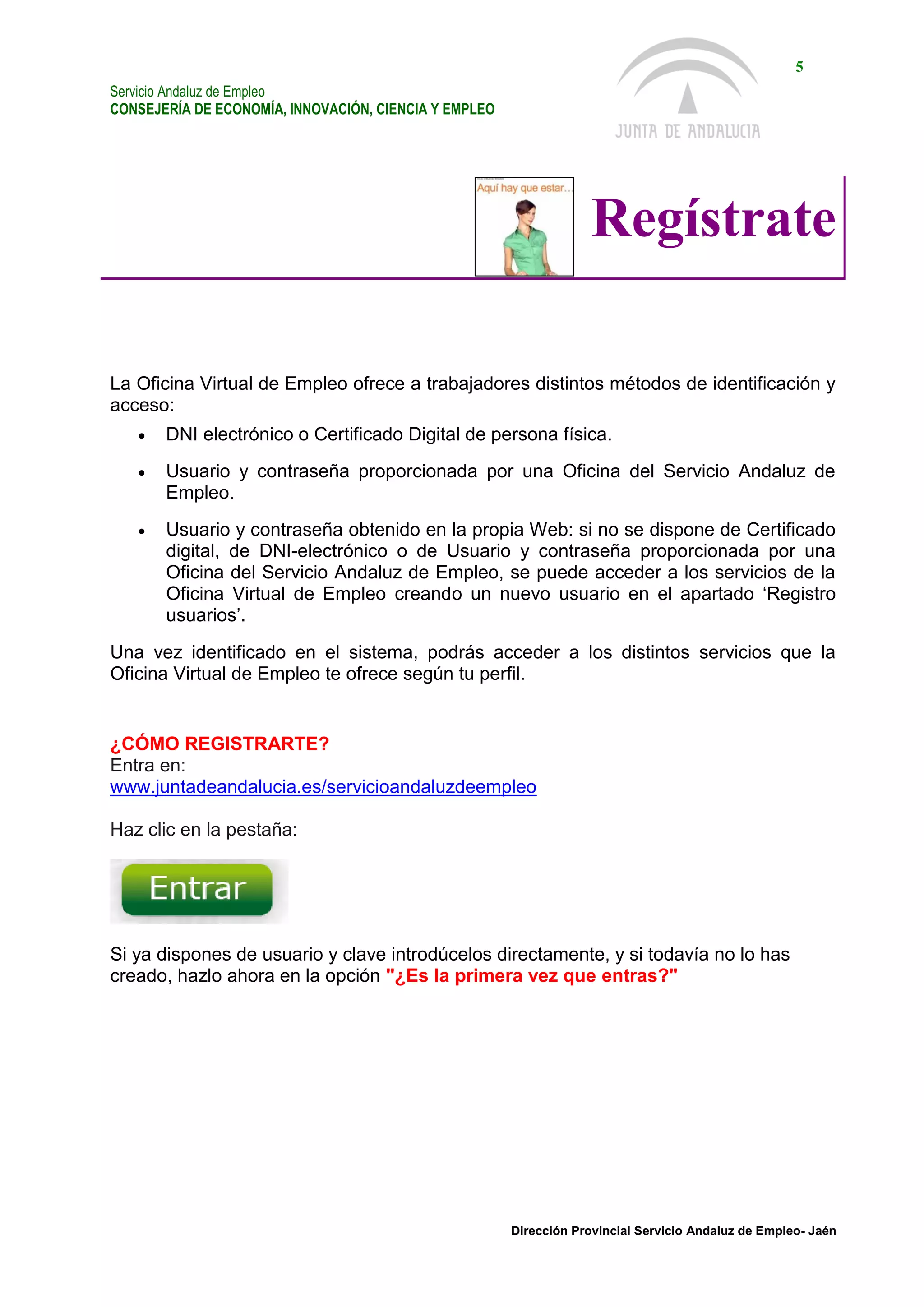Servicio Andaluz de Empleo
CONSEJERÍA DE ECONOMÍA, INNOVACIÓN, CIENCIA Y EMPLEO
5
Dirección Provincial Servicio Andaluz de Empleo- Jaén
Regístrate
La Oficina Virtual de Empleo ofrece a trabajadores distintos métodos de identificación y
acceso:
 DNI electrónico o Certificado Digital de persona física.
 Usuario y contraseña proporcionada por una Oficina del Servicio Andaluz de
Empleo.
 Usuario y contraseña obtenido en la propia Web: si no se dispone de Certificado
digital, de DNI-electrónico o de Usuario y contraseña proporcionada por una
Oficina del Servicio Andaluz de Empleo, se puede acceder a los servicios de la
Oficina Virtual de Empleo creando un nuevo usuario en el apartado ‘Registro
usuarios’.
Una vez identificado en el sistema, podrás acceder a los distintos servicios que la
Oficina Virtual de Empleo te ofrece según tu perfil.
¿CÓMO REGISTRARTE?
Entra en:
www.juntadeandalucia.es/servicioandaluzdeempleo
Haz clic en la pestaña:
Si ya dispones de usuario y clave introdúcelos directamente, y si todavía no lo has
creado, hazlo ahora en la opción "¿Es la primera vez que entras?"
 