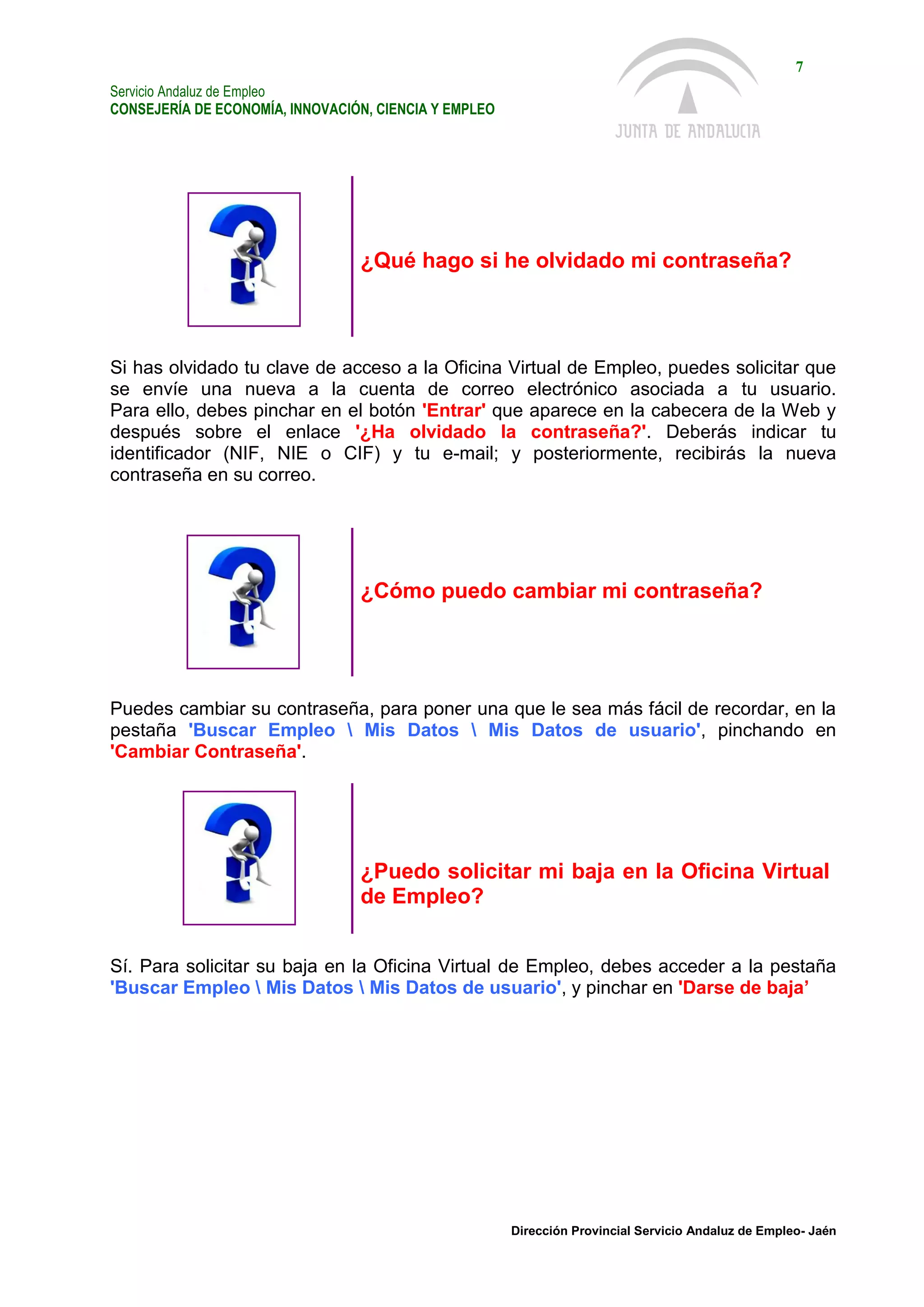 Servicio Andaluz de Empleo
CONSEJERÍA DE ECONOMÍA, INNOVACIÓN, CIENCIA Y EMPLEO
7
Dirección Provincial Servicio Andaluz de Empleo- Jaén
¿Qué hago si he olvidado mi contraseña?
Si has olvidado tu clave de acceso a la Oficina Virtual de Empleo, puedes solicitar que
se envíe una nueva a la cuenta de correo electrónico asociada a tu usuario.
Para ello, debes pinchar en el botón 'Entrar' que aparece en la cabecera de la Web y
después sobre el enlace '¿Ha olvidado la contraseña?'. Deberás indicar tu
identificador (NIF, NIE o CIF) y tu e-mail; y posteriormente, recibirás la nueva
contraseña en su correo.
¿Cómo puedo cambiar mi contraseña?
Puedes cambiar su contraseña, para poner una que le sea más fácil de recordar, en la
pestaña 'Buscar Empleo  Mis Datos  Mis Datos de usuario', pinchando en
'Cambiar Contraseña'.
¿Puedo solicitar mi baja en la Oficina Virtual
de Empleo?
Sí. Para solicitar su baja en la Oficina Virtual de Empleo, debes acceder a la pestaña
'Buscar Empleo  Mis Datos  Mis Datos de usuario', y pinchar en 'Darse de baja’
 