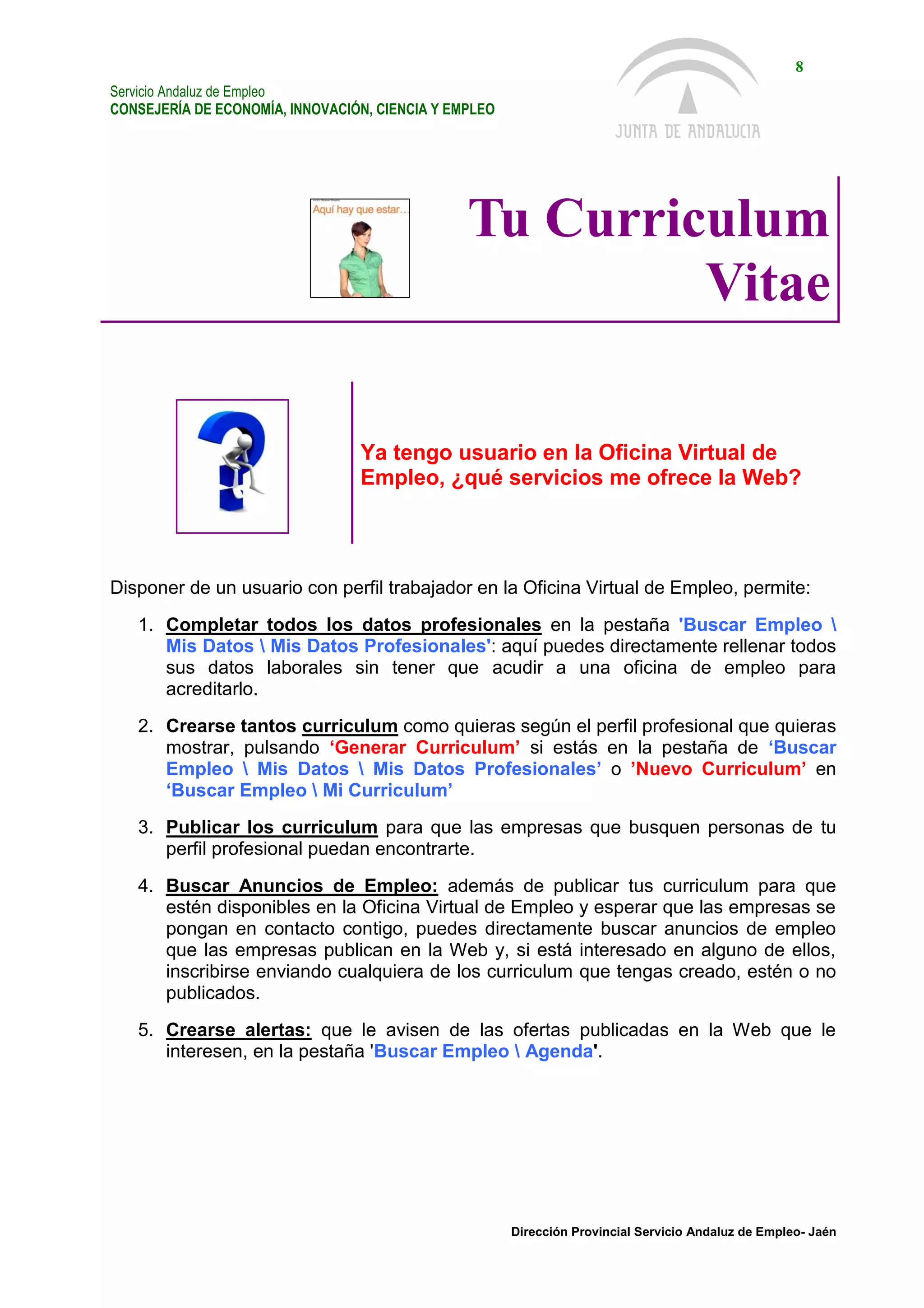 Servicio Andaluz de Empleo
CONSEJERÍA DE ECONOMÍA, INNOVACIÓN, CIENCIA Y EMPLEO
8
Dirección Provincial Servicio Andaluz de Empleo- Jaén
Tu Curriculum
Vitae
Ya tengo usuario en la Oficina Virtual de
Empleo, ¿qué servicios me ofrece la Web?
Disponer de un usuario con perfil trabajador en la Oficina Virtual de Empleo, permite:
1. Completar todos los datos profesionales en la pestaña 'Buscar Empleo 
Mis Datos  Mis Datos Profesionales': aquí puedes directamente rellenar todos
sus datos laborales sin tener que acudir a una oficina de empleo para
acreditarlo.
2. Crearse tantos curriculum como quieras según el perfil profesional que quieras
mostrar, pulsando ‘Generar Curriculum’ si estás en la pestaña de ‘Buscar
Empleo  Mis Datos  Mis Datos Profesionales’ o ’Nuevo Curriculum’ en
‘Buscar Empleo  Mi Curriculum’
3. Publicar los curriculum para que las empresas que busquen personas de tu
perfil profesional puedan encontrarte.
4. Buscar Anuncios de Empleo: además de publicar tus curriculum para que
estén disponibles en la Oficina Virtual de Empleo y esperar que las empresas se
pongan en contacto contigo, puedes directamente buscar anuncios de empleo
que las empresas publican en la Web y, si está interesado en alguno de ellos,
inscribirse enviando cualquiera de los curriculum que tengas creado, estén o no
publicados.
5. Crearse alertas: que le avisen de las ofertas publicadas en la Web que le
interesen, en la pestaña 'Buscar Empleo  Agenda'.
 
