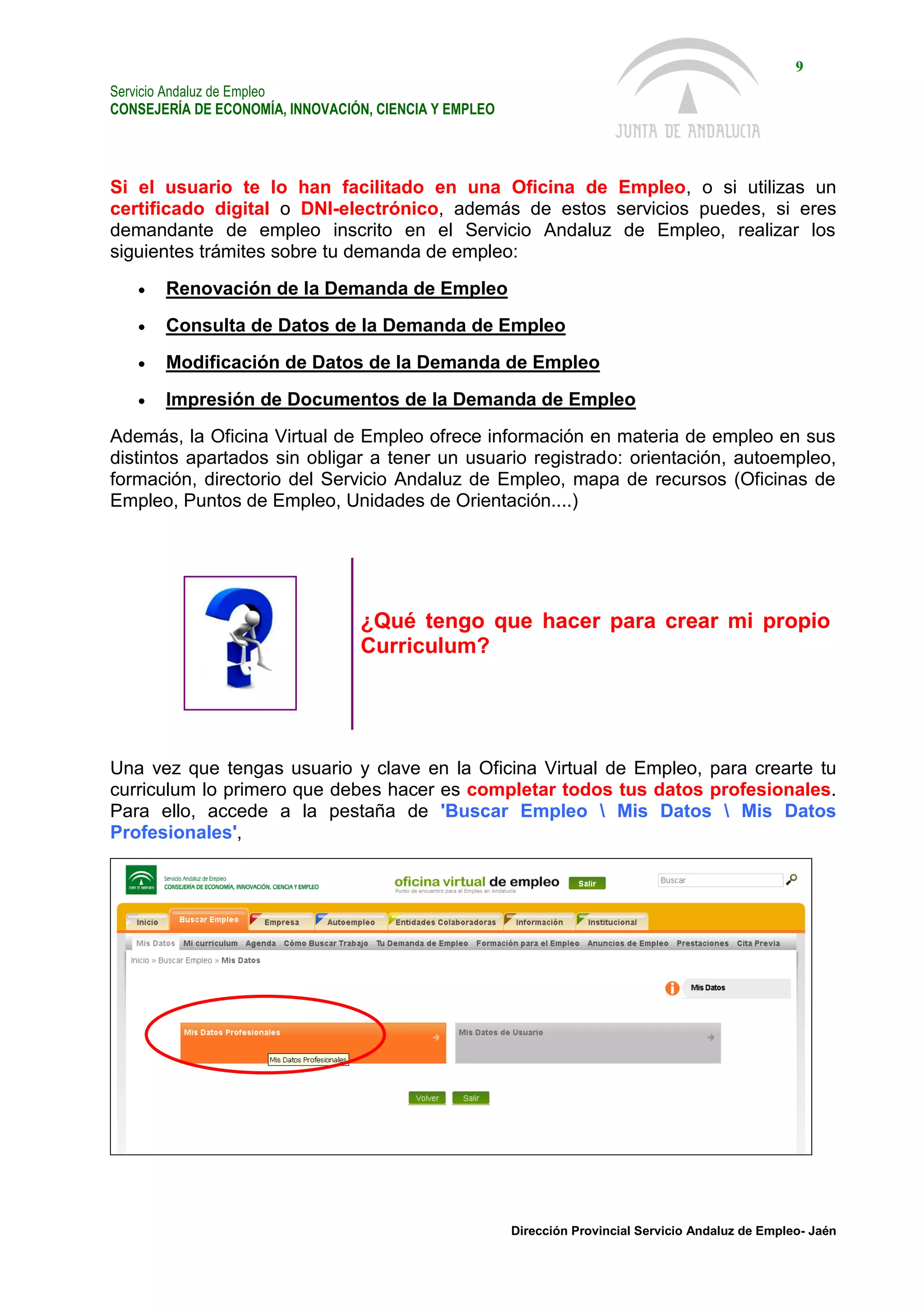 Servicio Andaluz de Empleo
CONSEJERÍA DE ECONOMÍA, INNOVACIÓN, CIENCIA Y EMPLEO
9
Dirección Provincial Servicio Andaluz de Empleo- Jaén
Si el usuario te lo han facilitado en una Oficina de Empleo, o si utilizas un
certificado digital o DNI-electrónico, además de estos servicios puedes, si eres
demandante de empleo inscrito en el Servicio Andaluz de Empleo, realizar los
siguientes trámites sobre tu demanda de empleo:
 Renovación de la Demanda de Empleo
 Consulta de Datos de la Demanda de Empleo
 Modificación de Datos de la Demanda de Empleo
 Impresión de Documentos de la Demanda de Empleo
Además, la Oficina Virtual de Empleo ofrece información en materia de empleo en sus
distintos apartados sin obligar a tener un usuario registrado: orientación, autoempleo,
formación, directorio del Servicio Andaluz de Empleo, mapa de recursos (Oficinas de
Empleo, Puntos de Empleo, Unidades de Orientación....)
¿Qué tengo que hacer para crear mi propio
Curriculum?
Una vez que tengas usuario y clave en la Oficina Virtual de Empleo, para crearte tu
curriculum lo primero que debes hacer es completar todos tus datos profesionales.
Para ello, accede a la pestaña de 'Buscar Empleo  Mis Datos  Mis Datos
Profesionales',
 