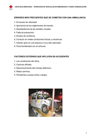 CRUZ ROJA MEXICANA - OPERACIÓN DE VEHICULOS DE EMERGENCIA Y RADIO COMUNICACIÓN




ERRORES MÁS FRECUENTES QUE SE COMETEN CON UNA AMBULANCIA

1. El exceso de velocidad
2. Ignorancia de los reglamentos de transito.
3. Desobediencia de las señales visuales.
4. Falta de precaución.
5. Exceso de confianza.
6. Conducir en malas condiciones físicas y mecánicas.
7. Intentar girar en una esquina a muy alta velocidad.
8. Poca familiaridad con el vehículo.




FACTORES EXTERNOS QUE INFLUYEN EN ACCIDENTES

1. Las condiciones del clima.
2. Caminos difíciles
3. Desconocimiento del manejo defensivo.
4. Malos caminos.
5. Pendientes (cuesta arriba o abajo)




                                                                             3
 