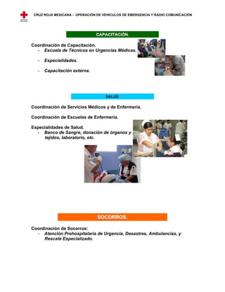 CRUZ ROJA MEXICANA - OPERACIÓN DE VEHICULOS DE EMERGENCIA Y RADIO COMUNICACIÓN




Coordinación de Capacitación.
  - Escuela de Técnicos en Urgencias Médicas.

   -   Especialidades.

   -   Capacitación externa.




Coordinación de Servicios Médicos y de Enfermería.

Coordinación de Escuelas de Enfermería.

Especialidades de Salud.
  - Banco de Sangre, donación de órganos y
     tejidos, laboratorio, etc.




Coordinación de Socorros:
  - Atención Prehospitalaria de Urgencia, Desastres, Ambulancias, y
     Rescate Especializado.
 