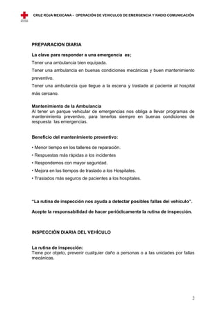 CRUZ ROJA MEXICANA - OPERACIÓN DE VEHICULOS DE EMERGENCIA Y RADIO COMUNICACIÓN




PREPARACION DIARIA

La clave para responder a una emergencia es;
Tener una ambulancia bien equipada.
Tener una ambulancia en buenas condiciones mecánicas y buen mantenimiento
preventivo.
Tener una ambulancia que llegue a la escena y traslade al paciente al hospital
más cercano.

Mantenimiento de la Ambulancia
Al tener un parque vehicular de emergencias nos obliga a llevar programas de
mantenimiento preventivo, para tenerlos siempre en buenas condiciones de
respuesta las emergencias.


Beneficio del mantenimiento preventivo:

• Menor tiempo en los talleres de reparación.
• Respuestas más rápidas a los incidentes
• Respondemos con mayor seguridad.
• Mejora en los tiempos de traslado a los Hospitales.
• Traslados más seguros de pacientes a los hospitales.




“La rutina de inspección nos ayuda a detectar posibles fallas del vehículo”.

Acepte la responsabilidad de hacer periódicamente la rutina de inspección.



INSPECCIÓN DIARIA DEL VEHÍCULO


La rutina de inspección:
Tiene por objeto, prevenir cualquier daño a personas o a las unidades por fallas
mecánicas.




                                                                               2
 