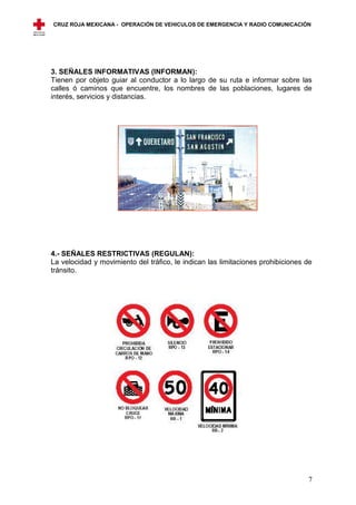 CRUZ ROJA MEXICANA - OPERACIÓN DE VEHICULOS DE EMERGENCIA Y RADIO COMUNICACIÓN




3. SEÑALES INFORMATIVAS (INFORMAN):
Tienen por objeto guiar al conductor a lo largo de su ruta e informar sobre las
calles ó caminos que encuentre, los nombres de las poblaciones, lugares de
interés, servicios y distancias.




4.- SEÑALES RESTRICTIVAS (REGULAN):
La velocidad y movimiento del tráfico, le indican las limitaciones prohibiciones de
tránsito.




                                                                                 7
 