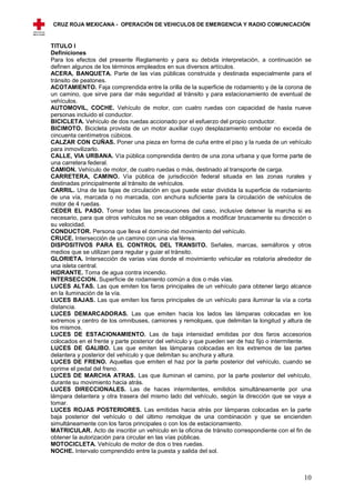 CRUZ ROJA MEXICANA - OPERACIÓN DE VEHICULOS DE EMERGENCIA Y RADIO COMUNICACIÓN



TITULO I
Definiciones
Para los efectos del presente Reglamento y para su debida interpretación, a continuación se
definen algunos de los términos empleados en sus diversos artículos.
ACERA, BANQUETA. Parte de las vías públicas construida y destinada especialmente para el
tránsito de peatones.
ACOTAMIENTO. Faja comprendida entre la orilla de la superficie de rodamiento y de la corona de
un camino, que sirve para dar más seguridad al tránsito y para estacionamiento de eventual de
vehículos.
AUTOMOVIL, COCHE. Vehículo de motor, con cuatro ruedas con capacidad de hasta nueve
personas incluido el conductor.
BICICLETA. Vehículo de dos ruedas accionado por el esfuerzo del propio conductor.
BICIMOTO. Bicicleta provista de un motor auxiliar cuyo desplazamiento embolar no exceda de
cincuenta centímetros cúbicos.
CALZAR CON CUÑAS. Poner una pieza en forma de cuña entre el piso y la rueda de un vehículo
para inmovilizarlo.
CALLE, VIA URBANA. Vía pública comprendida dentro de una zona urbana y que forme parte de
una carretera federal.
CAMION. Vehículo de motor, de cuatro ruedas o más, destinado al transporte de carga.
CARRETERA, CAMINO. Vía pública de jurisdicción federal situada en las zonas rurales y
destinadas principalmente al tránsito de vehículos.
CARRIL. Una de las fajas de circulación en que puede estar dividida la superficie de rodamiento
de una vía, marcada o no marcada, con anchura suficiente para la circulación de vehículos de
motor de 4 ruedas.
CEDER EL PASO. Tomar todas las precauciones del caso, inclusive detener la marcha si es
necesario, para que otros vehículos no se vean obligados a modificar bruscamente su dirección o
su velocidad.
CONDUCTOR. Persona que lleva el dominio del movimiento del vehículo.
CRUCE. Intersección de un camino con una vía férrea.
DISPOSITIVOS PARA EL CONTROL DEL TRANSITO. Señales, marcas, semáforos y otros
medios que se utilizan para regular y guiar el tránsito.
GLORIETA. Intersección de varias vías donde el movimiento vehicular es rotatoria alrededor de
una isleta central.
HIDRANTE. Toma de agua contra incendio.
INTERSECCION. Superficie de rodamiento común a dos o más vías.
LUCES ALTAS. Las que emiten los faros principales de un vehículo para obtener largo alcance
en la iluminación de la vía.
LUCES BAJAS. Las que emiten los faros principales de un vehículo para iluminar la vía a corta
distancia.
LUCES DEMARCADORAS. Las que emiten hacia los lados las lámparas colocadas en los
extremos y centro de los omnibuses, camiones y remolques, que delimitan la longitud y altura de
los mismos.
LUCES DE ESTACIONAMIENTO. Las de baja intensidad emitidas por dos faros accesorios
colocados en el frente y parte posterior del vehículo y que pueden ser de haz fijo o intermitente.
LUCES DE GALIBO. Las que emiten las lámparas colocadas en los extremos de las partes
delantera y posterior del vehículo y que delimitan su anchura y altura.
LUCES DE FRENO. Aquellas que emiten el haz por la parte posterior del vehículo, cuando se
oprime el pedal del freno.
LUCES DE MARCHA ATRAS. Las que iluminan el camino, por la parte posterior del vehículo,
durante su movimiento hacia atrás.
LUCES DIRECCIONALES. Las de haces intermitentes, emitidos simultáneamente por una
lámpara delantera y otra trasera del mismo lado del vehículo, según la dirección que se vaya a
tomar.
LUCES ROJAS POSTERIORES. Las emitidas hacia atrás por lámparas colocadas en la parte
baja posterior del vehículo o del último remolque de una combinación y que se encienden
simultáneamente con los faros principales o con los de estacionamiento.
MATRICULAR. Acto de inscribir un vehículo en la oficina de tránsito correspondiente con el fin de
obtener la autorización para circular en las vías públicas.
MOTOCICLETA. Vehículo de motor de dos o tres ruedas.
NOCHE. Intervalo comprendido entre la puesta y salida del sol.



                                                                                               10
 