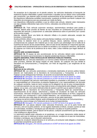 CRUZ ROJA MEXICANA - OPERACIÓN DE VEHICULOS DE EMERGENCIA Y RADIO COMUNICACIÓN



Se exceptúan de lo dispuesto en el párrafo anterior, los vehículos destinados al transporte de
explosivos líquidos inflamables o gases comprimidos o aquellos que se utilizan como combustible
gas comprimido, que deberán estar provistos exclusivamente de las banderolas y las linternas o
los dispositivos reflectantes portátiles mencionados, quedando prohibido que lleven cualquier otro
dispositivo de emergencia que sea accionado por medio de flama.
Los dispositivos reflectantes portátiles a que se refiere este artículo, deberán estar interesados
con dos unidades reflectantes rojas como mínimo, colocadas una arriba de la otra.
LLANTAS
ARTICULO 33. Todo vehículo automotor remolque, semirremolque remolque para postes y
bicicleta, deberá estar provisto de llantas de tipo neumático en condiciones que garanticen la
seguridad del vehículo y proporcionen su adecuada adherencia sobre el pavimento aun cuando
se encuentre mojado.
Además, deberán llevar una llanta de refacción inflada a la presión adecuada, excepto las
bicicletas y motocicletas.
Queda prohibido utilizar en los citados vehículos llantas metálicas o de hule macizo.
Las llantas no deberán tener en su periferia bloques, clavos, salientes, listones, puntas o
protuberancias de cualquier otro material que no sea caucho que sobresalgan de la huella de la
superficie de tracción de las propias llantas, salvo el caso de las utilizadas en maquinaria agrícola,
que podrán tener protuberancias que no dañen la carretera y con excepción asimismo, del empleo
de cadenas con motivo de la presencia de la nieve, hielo u otras materias que hagan deslizar al
vehículo.
EQUIPO AIRE ACONDICIONADO
ARTICULO 34. El equipo de aire acondicionado de los vehículos deberá estar construido e
instalado de manera que al accionarse no despida substancias tóxicas o inflamables.
EQUIPO ADICIONAL PARA VEHICULOS DE SERVICIO PÚBLICO FEDERAL.
ARTICULO 35. Los vehículos destinados a un servicio público federal de autotransporte, deberán
estar provistos, además del equipo exigido en este capítulo, de cualquier otro que señale la
Secretaría de Comunicaciones y Transportes, con fines de seguridad y por exigencias de los
servicios.
CAPITULO III
Matrícula de los vehículos
ARTICULO 36. Los vehículos automotores o remolcados destinados al servicio público federal,
deberán ser matriculados en la Secretaría de Comunicaciones y Transportes, en el Distrito
Federal o en las Delegaciones foráneas, de acuerdo con el domicilio del propietario.
ARTICULO 37. Derogado. (Por decreto publicado en el DOF de fecha 8 de agosto de 2000)
ARTICULO 38. Derogado. (Por decreto publicado en el DOF de fecha 8 de agosto de 2000)
Cuando el propietario del vehículo matriculado transfiera su propiedad a otra persona, no cesará
su responsabilidad por infracciones al presente Reglamento o por responsabilidad civil derivada
de cualquier accidente, hasta en tanto cumpla con la obligación de dar el aviso correspondiente.
La matricula expirará una vez que se haya dado el aviso y el adquiriente está obligado a solicitar y
obtener, en su caso, una nueva matricula antes de operar o permitir que se opere el vehículo.
ARTICULO 39. La Secretaría de Comunicaciones y Transportes fijará las características y
especificaciones de las placas, calcomanías y tarjetas de circulación de todos los vehículos
automotores, vehículos remolques y de propulsión humana matriculados en el País y asignará la
numeración que corresponda a cada entidad federativa. Las características y especificaciones
serán uniformes para cada clase de vehículos y servicio al que estén destinados.
Las placas de servicio público federal, serán entregadas por la Secretaría de Comunicaciones y
Transportes, previo el pago a la Federación de la cuotas correspondientes.
ARTICULO 40. Derogado. (Por decreto publicado en el DOF de fecha 8 de agosto de 2000)
ARTICULO 41. Las placas deberán estar colocadas firmemente, una en la parte frontal del
vehículo y otra en la parte posterior, en los lugares destinados al efecto, excepto cuando se trate
de motocicletas, bicicletas y remolques que sólo llevarán una placa en la parte posterior.
Queda prohibido emplear, para la fijación de las placas, cualquier procedimiento que las desfigure
o las modifique en alguna forma.
La calcomanía deberá estar colocada en el parabrisas, en un lugar claramente visible desde el
extremo, pero que no obstruya el campo visual del conductor, excepto en el caso de motocicletas,
bicicletas y remolques, que no llevarán calcomanías.
La tarjeta de circulación deberá llevarse en el vehículo y el conductor está obligado a mostrarla a
la autoridad competente que la solicite.
ARTICULO 42. Derogado. (Por decreto publicado en el DOF de fecha 8 de agosto de 2000)



                                                                                                   19
 