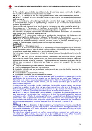 CRUZ ROJA MEXICANA - OPERACIÓN DE VEHICULOS DE EMERGENCIA Y RADIO COMUNICACIÓN



4. No oculte las luces, incluidas las del frenado, las direccionales, las de posición, las de gálibo,
los dispositivos reflectantes ni las placas de circulación.
ARTICULO 75. La carga de mal olor o repugnante a la vista debe transportarse en caja cerrada.
ARTICULO 76. Queda prohibido el tránsito de vehículos con carga que sobresalga lateralmente
de la carrocería.
Sólo se permitirá carga sobresaliente por atrás a los vehículos de la carga, cuando no exceda de
la tercera parte de la longitud de la plataforma y a condición de que no sobrepase las dimensiones
máximas reglamentarias.
Se exceptúan de lo dispuesto en el párrafo anterior los casos en que, a juicio de la Secretaría de
Comunicaciones y Transportes, se justifique la expedición de autorizaciones especiales,
señalándose en las mismas las medidas de protección que deban adoptarse.
En todo caso, las cargas sobresalientes deberán ser debidamente demarcadas con banderolas
rojas durante el día y lámparas durante la noche.
ARTICULO 77. El transporte de explosivos se regirá por las disposiciones del Reglamento del
Capítulo de Explotación de Caminos de la Ley de Vías Generales de Comunicación.
ARTICULO 78. Queda prohibido a los conductores de vehículos particulares prestar el servicio de
transporte que les sea solicitado por personas extrañas, excepto en los casos de fuerza mayor o
cuando se trate de auxiliar a los ocupantes de otros vehículos averiados.
CAPITULO II
Conducción de vehículos de motor
ARTICULO 79. Para conducir un vehículo de motor es necesario estar en pleno uso de facultades
físicas y mentales, portar la licencia vigente correspondiente o documento que la supla y ampare
precisamente la operación del vehículo y servicio de que se trate.
Así mismo, para operar o conducir un vehículo de motor el conductor deberá utilizar el cinturón de
seguridad.
ARTICULO 80. Para que un vehículo automotor, remolcado o de propulsión humana, pueda
transitar en las vías públicas, será necesario que esté provisto de placas debidamente colocadas
y claramente legibles, tarjeta de circulación y calcomanía vigentes, expedidas por la autoridad de
tránsito que corresponda o documento que haga sus veces, con excepción de los casos
siguientes:
1. Cualquier implemento agrícola que transite eventualmente.
2. Equipo móvil especial que transite eventualmente.
3. Cualquier vehículo que sea propulsado exclusivamente por energía eléctrica obtenida de
conductores externos.
4. Vehículos de las fuerzas armadas del País.
5. Motocicletas y bicicletas que no necesitan calcomanía.
ARTICULO 81. Todo vehículo que transite por la vía pública deberá encontrarse en condiciones
satisfactorias de funcionamiento y provisto de los dispositivos que exige este Reglamento.
Asimismo, en el caso de los vehículos destinados a operar el servicio de autotransporte federal y
transporte privado, deberán cumplir, además, con las normas respectivas para el tránsito de
vehículos en la vía pública.
Los vehículos que no cumplan con las condiciones de seguridad establecidas en las normas
respectivas no podrán circular. Una vez que el permisionario acredite, ante la Secretaría de
Comunicaciones y Transportes que subsanó las omisiones y que cumple con dichas condiciones
reanudará su operación. (Reforma publicada en el DOF de fecha 29 de marzo de 2000)
ARTÍCULO 81 Bis. La Secretaría de Comunicaciones y Transportes, a través de inspectores de
vías generales de comunicación, que cuenten con el oficio de comisión respectivo, realizará
verificaciones a los vehículos de autotransporte federal y transporte privado. Dichas verificaciones
se llevarán a cabo en presencia del conductor, o del permisionario o su representante legal, de
conformidad con lo establecido en las normas respectivas, a fin de determinar que cumplan con
las condiciones de seguridad. (Reforma publicada en el DOF de fecha 29 de marzo de
2000).
ARTÍCULO 81 Ter. La Secretaría de Comunicaciones y Transportes determinará, por conducto
de los médicos autorizados, que los conductores no presenten síntomas de fatiga conforme a los
parámetros establecidos en la norma respectiva; de excederlos, serán inhabilitados por el lapso
establecido en dicha norma.
Se entiende por fatiga la sensación de sueño o cansancio físico o psíquico, que impide estar en
un estado de vigilia o alerta, sin perjuicio de lo que establezca la norma oficial mexicana
correspondiente. (Reforma publicada en el DOF de fecha 29 de marzo de 2000)




                                                                                                  23
 