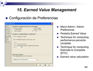 102
Configuración de Preferencias
Menú Admin / Admin
Preferences
Pestaña Earned Value
Technique for computing
performance percente
complete
Technique for computing
Estimate to Complete
(ETC)
Earned value calculation
15. Earned Value Management
 