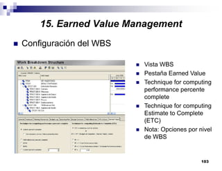 103
Configuración del WBS
Vista WBS
Pestaña Earned Value
Technique for computing
performance percente
complete
Technique for computing
Estimate to Complete
(ETC)
Nota: Opciones por nivel
de WBS
15. Earned Value Management
 