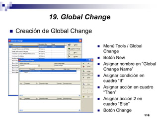 116
Creación de Global Change
Menú Tools / Global
Change
Botón New
Asignar nombre en “Global
Change Name”
Asignar condición en
cuadro “If”
Asignar acción en cuadro
“Then”
Asignar acción 2 en
cuadro “Else”
Botón Change
19. Global Change
 