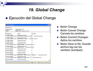 117
Ejecución del Global Change
Botón Change
Botón Cancel Change:
Cancela los cambios
Botón Commit Changes:
Aplica los cambios
Botón Save to file: Guarda
archivo log con los
cambios (wordpad).
19. Global Change
 