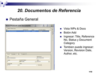 119
Pestaña General
Vista WPs & Docs
Botón Add
Ingresar: Title, Reference
No, Status y Document
Category
Tambien puede ingresar:
Version, Revision Date,
Author, etc.
20. Documentos de Referencia
 