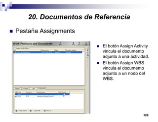 122
Pestaña Assignments
El botón Assign Activity
vincula el documento
adjunto a una actividad.
El botón Assign WBS
vincula el documento
adjunto a un nodo del
WBS.
20. Documentos de Referencia
 