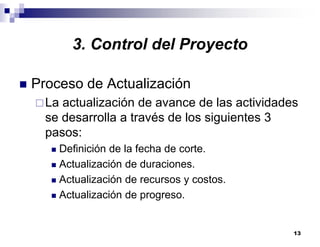 13
3. Control del Proyecto
Proceso de Actualización
La actualización de avance de las actividades
se desarrolla a través de los siguientes 3
pasos:
Definición de la fecha de corte.
Actualización de duraciones.
Actualización de recursos y costos.
Actualización de progreso.
 