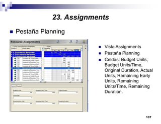 137
Pestaña Planning
Vista Assignments
Pestaña Planning
Celdas: Budget Units,
Budget Units/Time,
Original Duration, Actual
Units, Remaining Early
Units, Remaining
Units/Time, Remaining
Duration.
23. Assignments
 