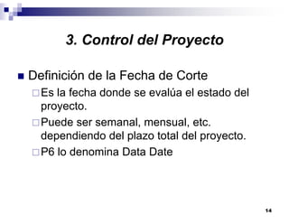 14
3. Control del Proyecto
Definición de la Fecha de Corte
Es la fecha donde se evalúa el estado del
proyecto.
Puede ser semanal, mensual, etc.
dependiendo del plazo total del proyecto.
P6 lo denomina Data Date
 