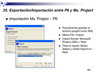 149
Importación Ms. Project – P6
Previamente guardar el
archivo project como XML
Menú File / Import
Import format: Microsoft
Project (XML) / Next
Files to import: Botón
Select y Celda Import to /
Next
25. Exportación/Importación entre P6 y Ms. Project
 