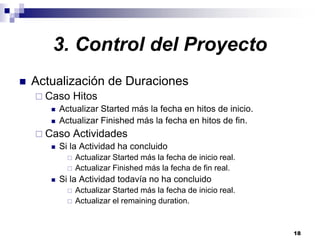 18
3. Control del Proyecto
Actualización de Duraciones
Caso Hitos
Actualizar Started más la fecha en hitos de inicio.
Actualizar Finished más la fecha en hitos de fin.
Caso Actividades
Si la Actividad ha concluido
Actualizar Started más la fecha de inicio real.
Actualizar Finished más la fecha de fin real.
Si la Actividad todavía no ha concluido
Actualizar Started más la fecha de inicio real.
Actualizar el remaining duration.
 