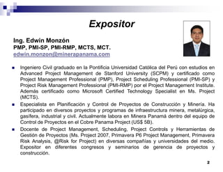 2
Expositor
Ing. Edwin Monzón
PMP, PMI-SP, PMI-RMP, MCTS, MCT.
edwin.monzon@minerapanama.com
Ingeniero Civil graduado en la Pontificia Universidad Católica del Perú con estudios en
Advanced Project Management de Stanford University (SCPM) y certificado como
Project Management Professional (PMP), Project Scheduling Professional (PMI-SP) y
Project Risk Management Professional (PMI-RMP) por el Project Management Institute.
Además certificado como Microsoft Certified Technology Specialist en Ms. Project
(MCTS).
Especialista en Planificación y Control de Proyectos de Construcción y Minería. Ha
participado en diversos proyectos y programas de infraestructura minera, metalúrgica,
gasífera, industrial y civil. Actualmente labora en Minera Panamá dentro del equipo de
Control de Proyectos en el Cobre Panama Project (US$ 5B).
Docente de Project Management, Scheduling, Project Controls y Herramientas de
Gestión de Proyectos (Ms. Project 2007, Primavera P6 Project Management, Primavera
Risk Analysis, @Risk for Project) en diversas compañías y universidades del medio.
Expositor en diferentes congresos y seminarios de gerencia de proyectos y
construcción.
 