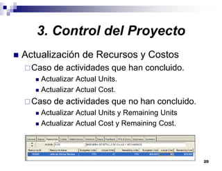 20
3. Control del Proyecto
Actualización de Recursos y Costos
Caso de actividades que han concluido.
Actualizar Actual Units.
Actualizar Actual Cost.
Caso de actividades que no han concluido.
Actualizar Actual Units y Remaining Units
Actualizar Actual Cost y Remaining Cost.
 