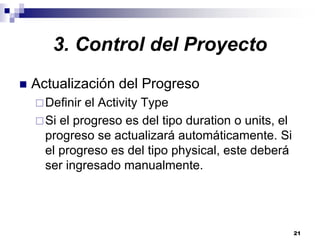 21
3. Control del Proyecto
Actualización del Progreso
Definir el Activity Type
Si el progreso es del tipo duration o units, el
progreso se actualizará automáticamente. Si
el progreso es del tipo physical, este deberá
ser ingresado manualmente.
 