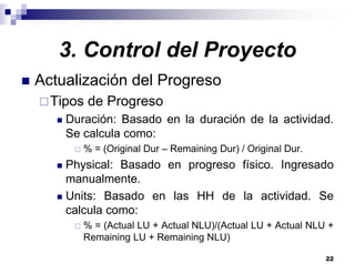 22
Actualización del Progreso
Tipos de Progreso
Duración: Basado en la duración de la actividad.
Se calcula como:
% = (Original Dur – Remaining Dur) / Original Dur.
Physical: Basado en progreso físico. Ingresado
manualmente.
Units: Basado en las HH de la actividad. Se
calcula como:
% = (Actual LU + Actual NLU)/(Actual LU + Actual NLU +
Remaining LU + Remaining NLU)
3. Control del Proyecto
 