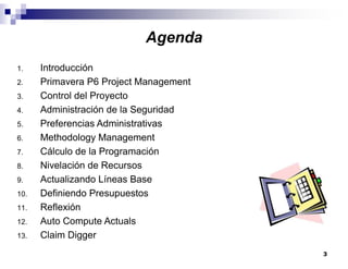 3
1. Introducción
2. Primavera P6 Project Management
3. Control del Proyecto
4. Administración de la Seguridad
5. Preferencias Administrativas
6. Methodology Management
7. Cálculo de la Programación
8. Nivelación de Recursos
9. Actualizando Líneas Base
10. Definiendo Presupuestos
11. Reflexión
12. Auto Compute Actuals
13. Claim Digger
Agenda
 