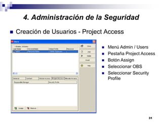 31
4. Administración de la Seguridad
Creación de Usuarios - Project Access
Menú Admin / Users
Pestaña Project Access
Botón Assign
Seleccionar OBS
Seleccionar Security
Profile
 