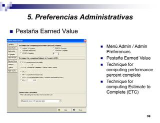 39
5. Preferencias Administrativas
Pestaña Earned Value
Menú Admin / Admin
Preferences
Pestaña Earned Value
Technique for
computing performance
percent complete
Technique for
computing Estimate to
Complete (ETC)
 